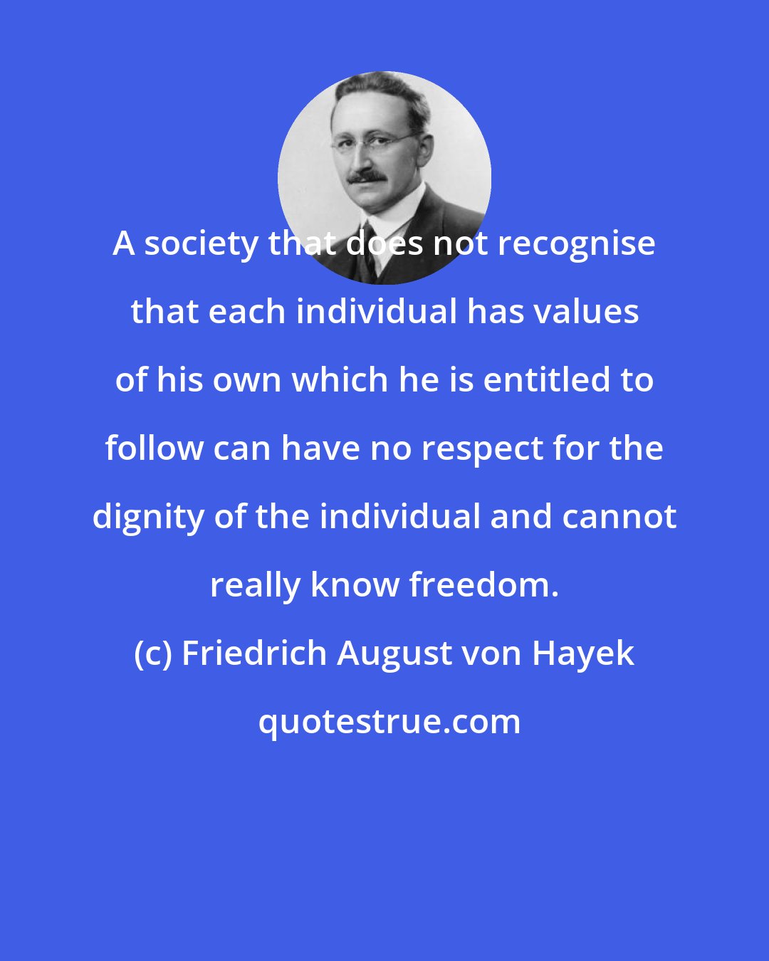 Friedrich August von Hayek: A society that does not recognise that each individual has values of his own which he is entitled to follow can have no respect for the dignity of the individual and cannot really know freedom.