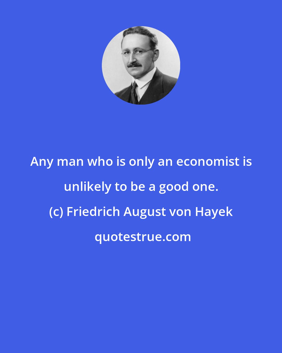 Friedrich August von Hayek: Any man who is only an economist is unlikely to be a good one.