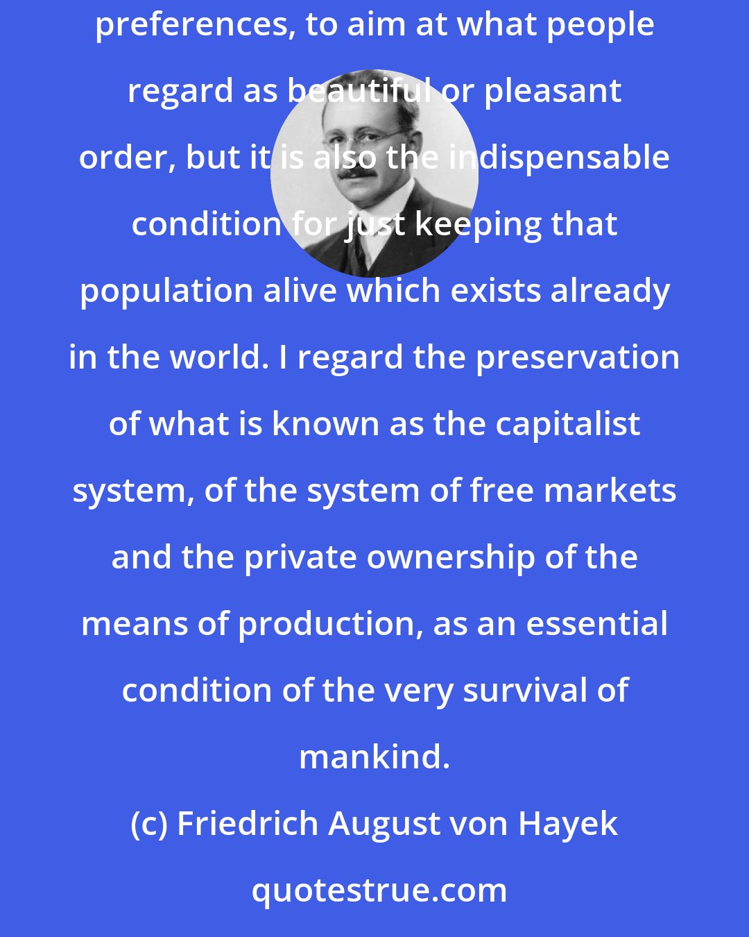 Friedrich August von Hayek: Capitalism is not only a better form of organizing human activity than any deliberate design, any attempt to organize it to satisfy particular preferences, to aim at what people regard as beautiful or pleasant order, but it is also the indispensable condition for just keeping that population alive which exists already in the world. I regard the preservation of what is known as the capitalist system, of the system of free markets and the private ownership of the means of production, as an essential condition of the very survival of mankind.