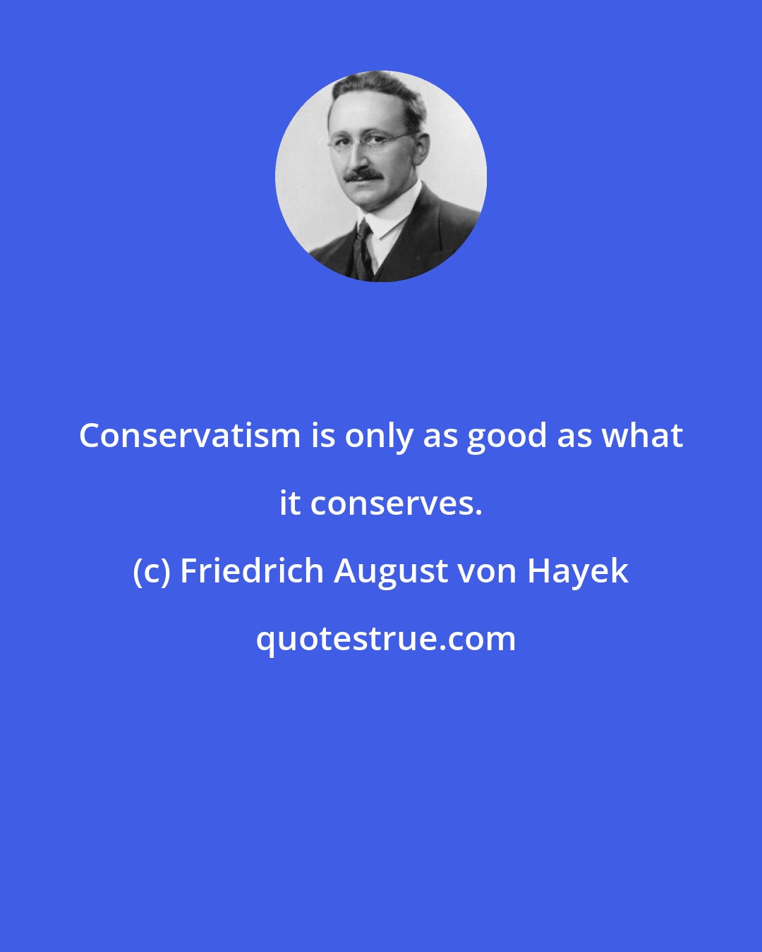 Friedrich August von Hayek: Conservatism is only as good as what it conserves.