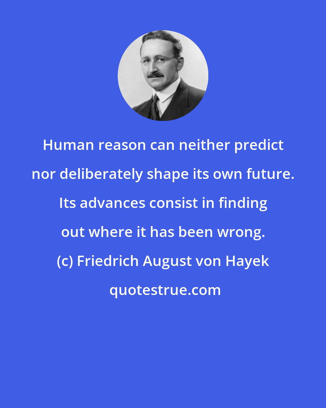 Friedrich August von Hayek: Human reason can neither predict nor deliberately shape its own future. Its advances consist in finding out where it has been wrong.