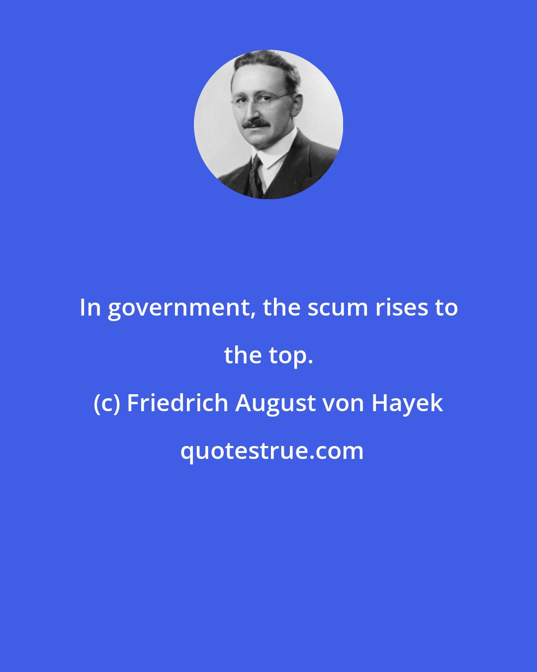 Friedrich August von Hayek: In government, the scum rises to the top.