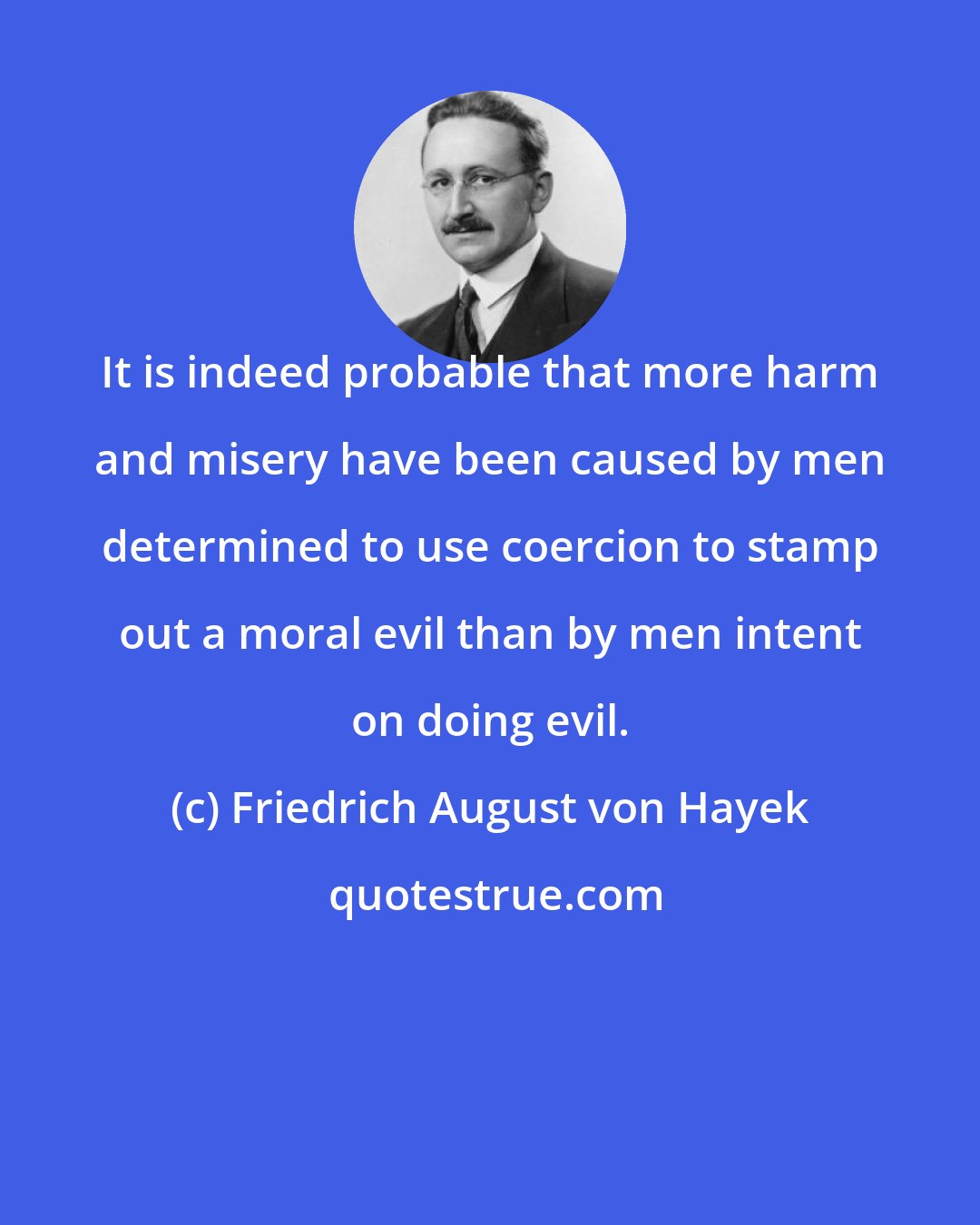 Friedrich August von Hayek: It is indeed probable that more harm and misery have been caused by men determined to use coercion to stamp out a moral evil than by men intent on doing evil.
