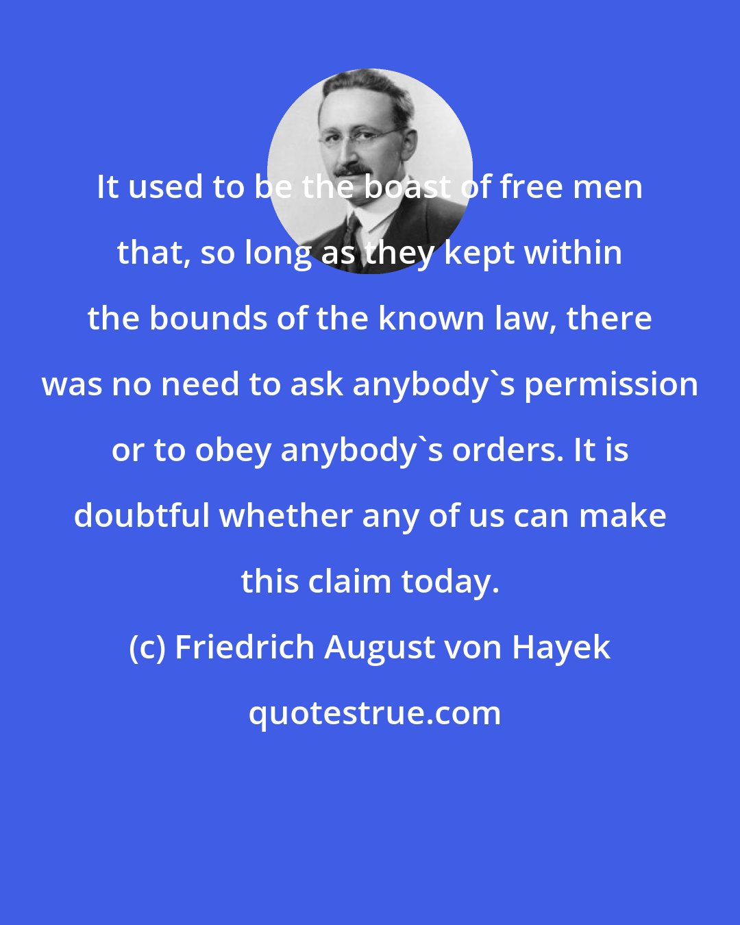 Friedrich August von Hayek: It used to be the boast of free men that, so long as they kept within the bounds of the known law, there was no need to ask anybody's permission or to obey anybody's orders. It is doubtful whether any of us can make this claim today.