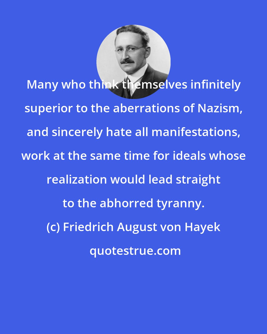 Friedrich August von Hayek: Many who think themselves infinitely superior to the aberrations of Nazism, and sincerely hate all manifestations, work at the same time for ideals whose realization would lead straight to the abhorred tyranny.