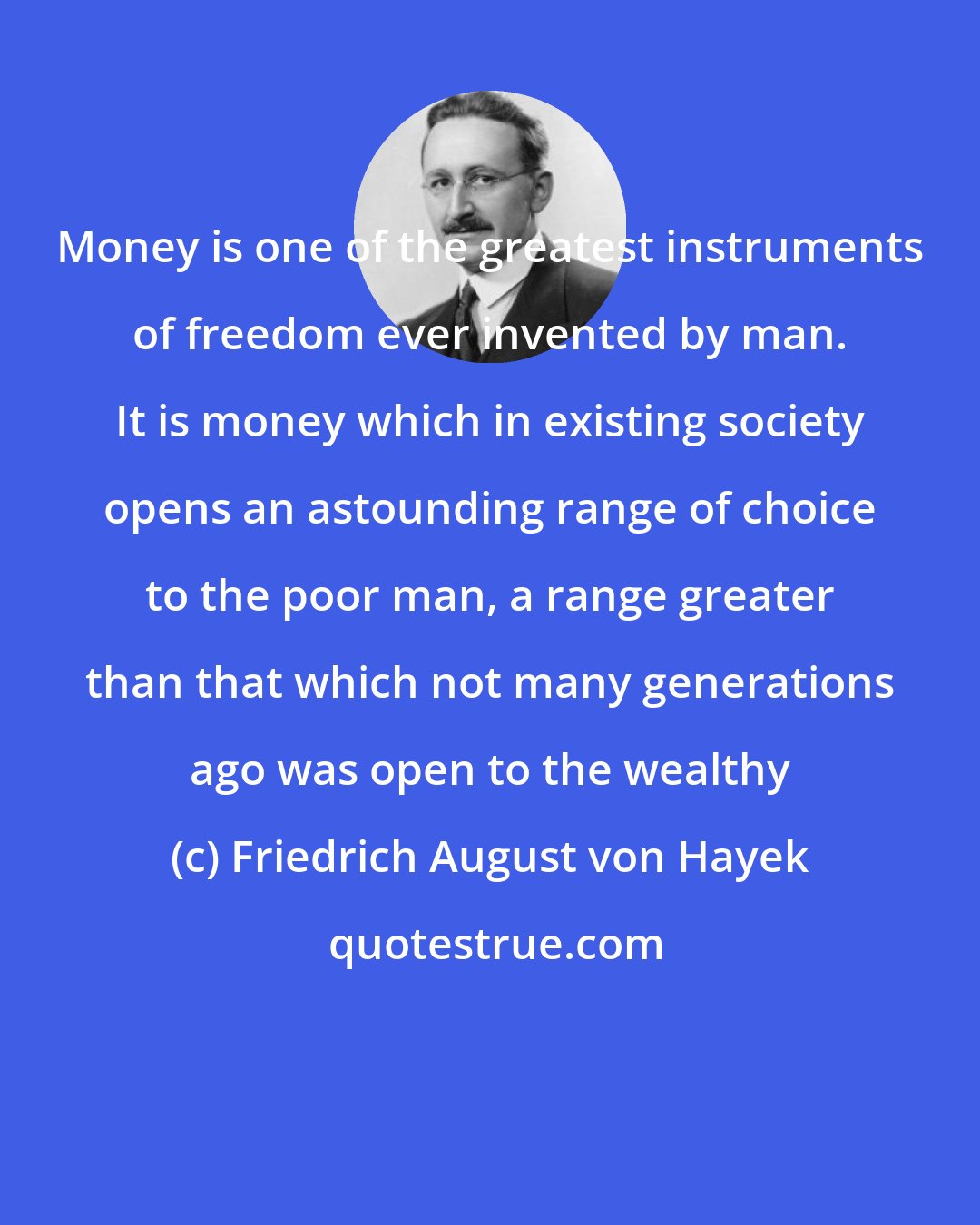 Friedrich August von Hayek: Money is one of the greatest instruments of freedom ever invented by man. It is money which in existing society opens an astounding range of choice to the poor man, a range greater than that which not many generations ago was open to the wealthy