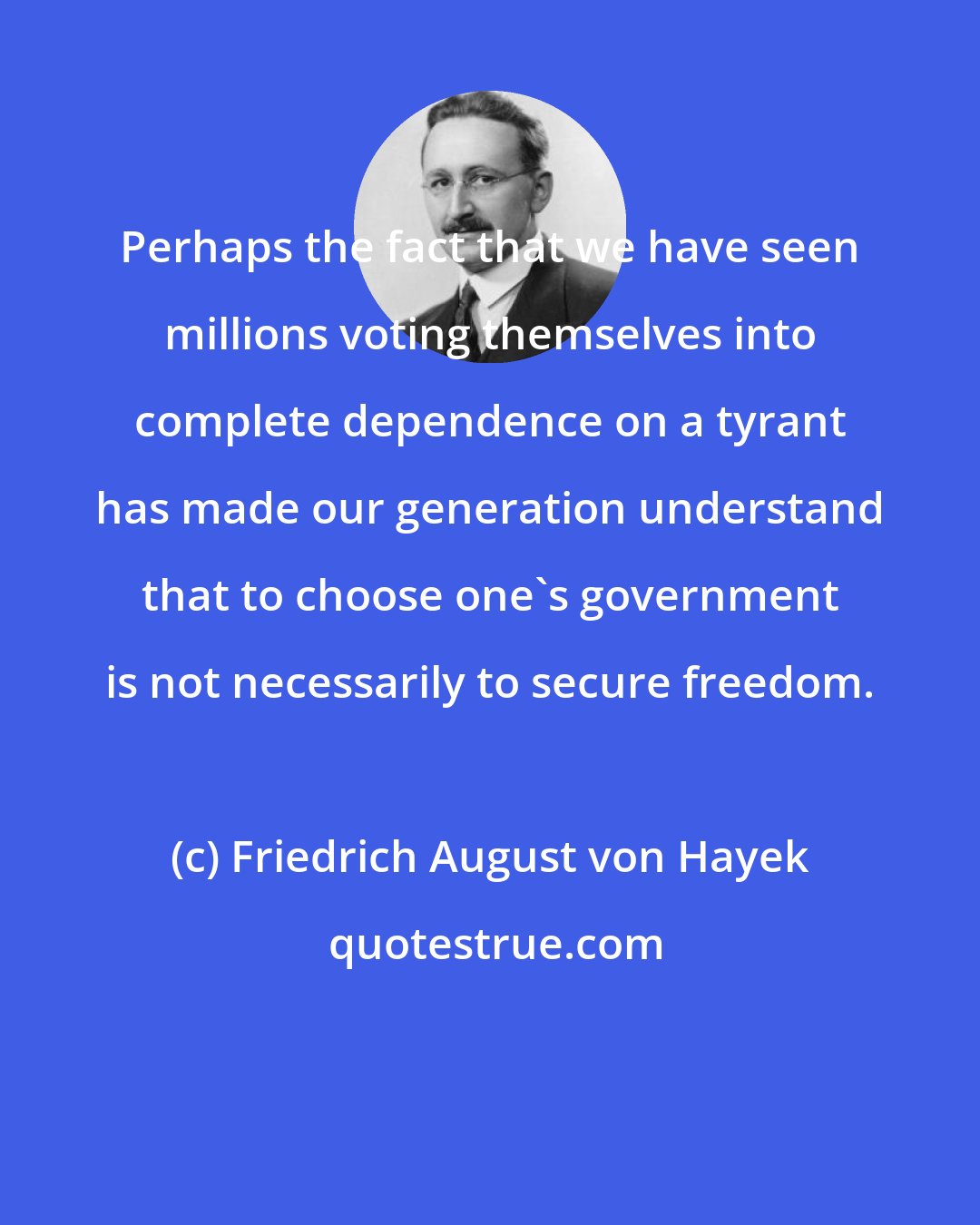 Friedrich August von Hayek: Perhaps the fact that we have seen millions voting themselves into complete dependence on a tyrant has made our generation understand that to choose one's government is not necessarily to secure freedom.