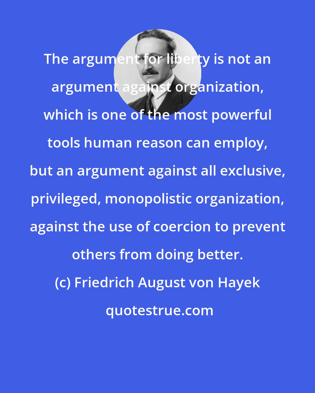 Friedrich August von Hayek: The argument for liberty is not an argument against organization, which is one of the most powerful tools human reason can employ, but an argument against all exclusive, privileged, monopolistic organization, against the use of coercion to prevent others from doing better.