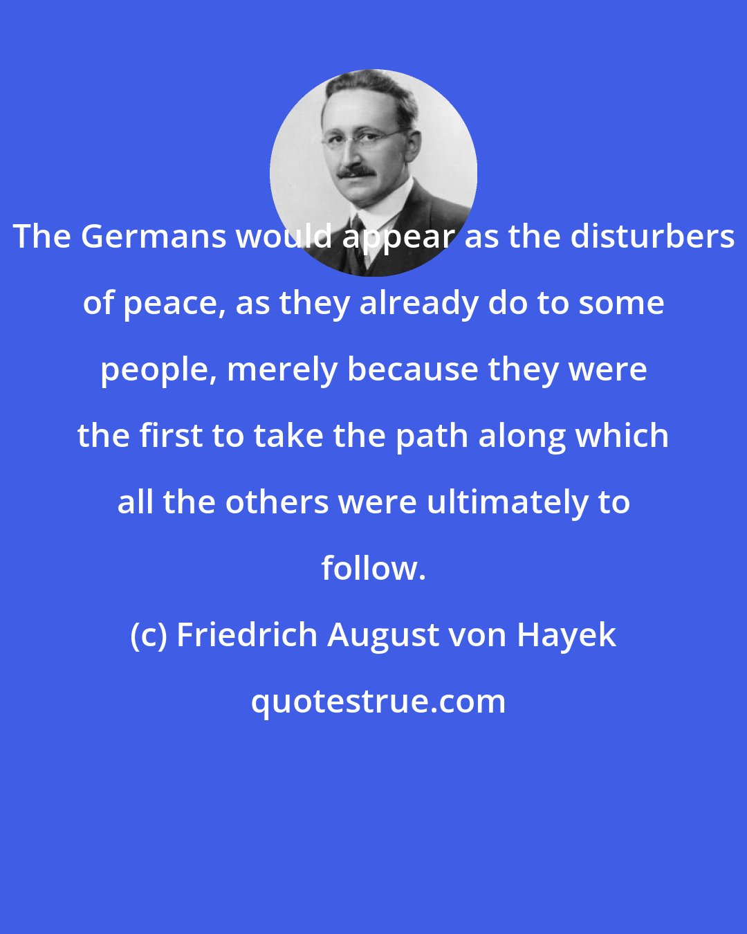 Friedrich August von Hayek: The Germans would appear as the disturbers of peace, as they already do to some people, merely because they were the first to take the path along which all the others were ultimately to follow.