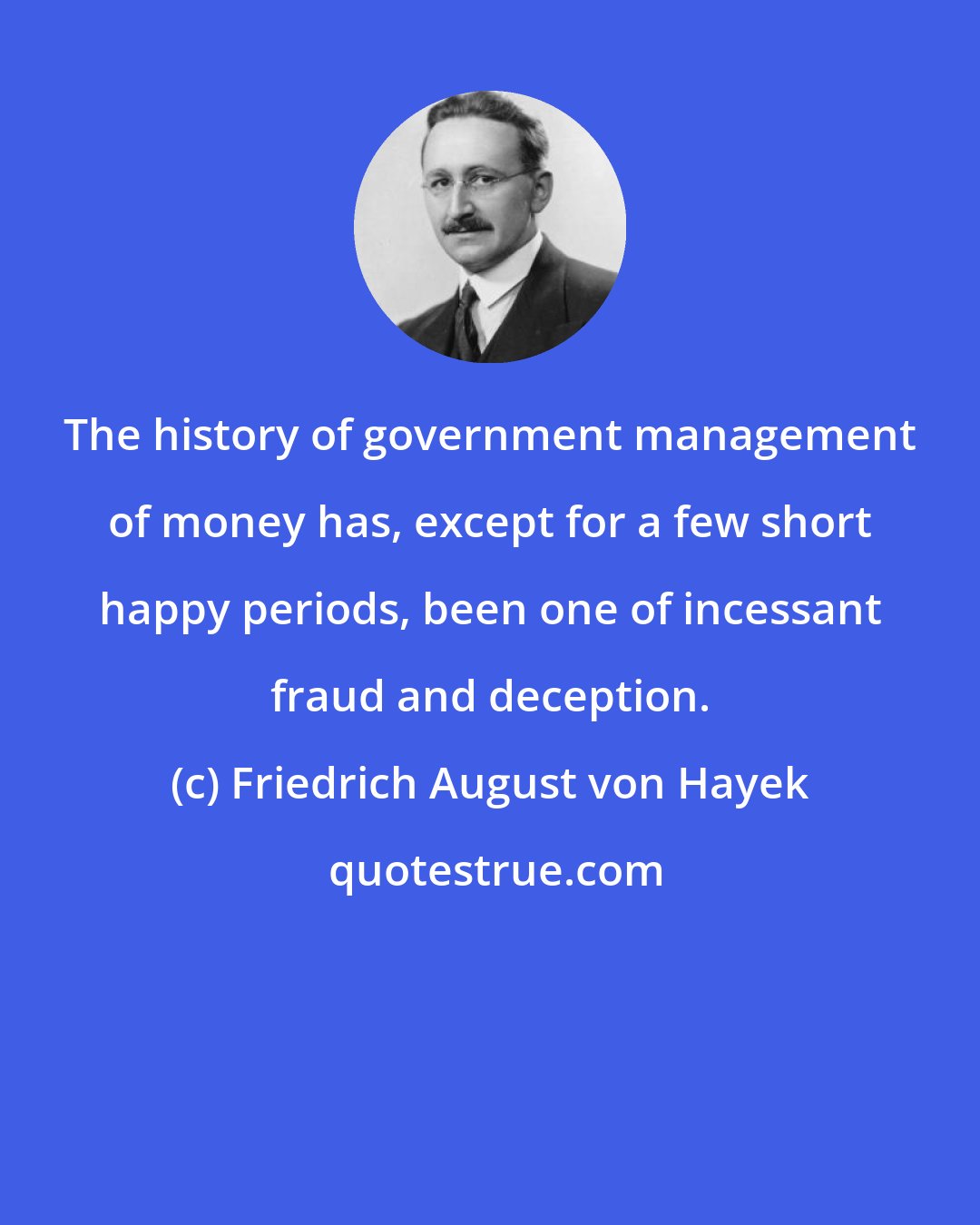 Friedrich August von Hayek: The history of government management of money has, except for a few short happy periods, been one of incessant fraud and deception.