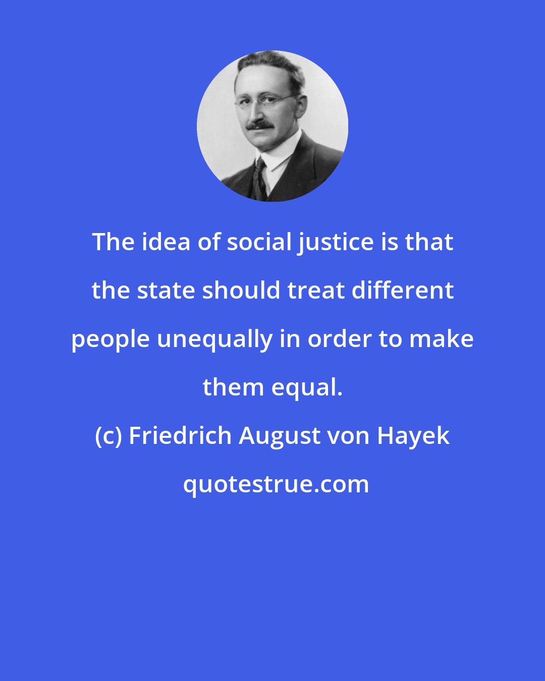 Friedrich August von Hayek: The idea of social justice is that the state should treat different people unequally in order to make them equal.