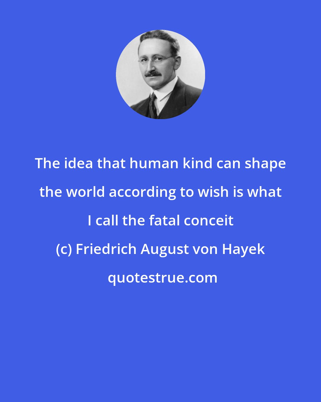 Friedrich August von Hayek: The idea that human kind can shape the world according to wish is what I call the fatal conceit