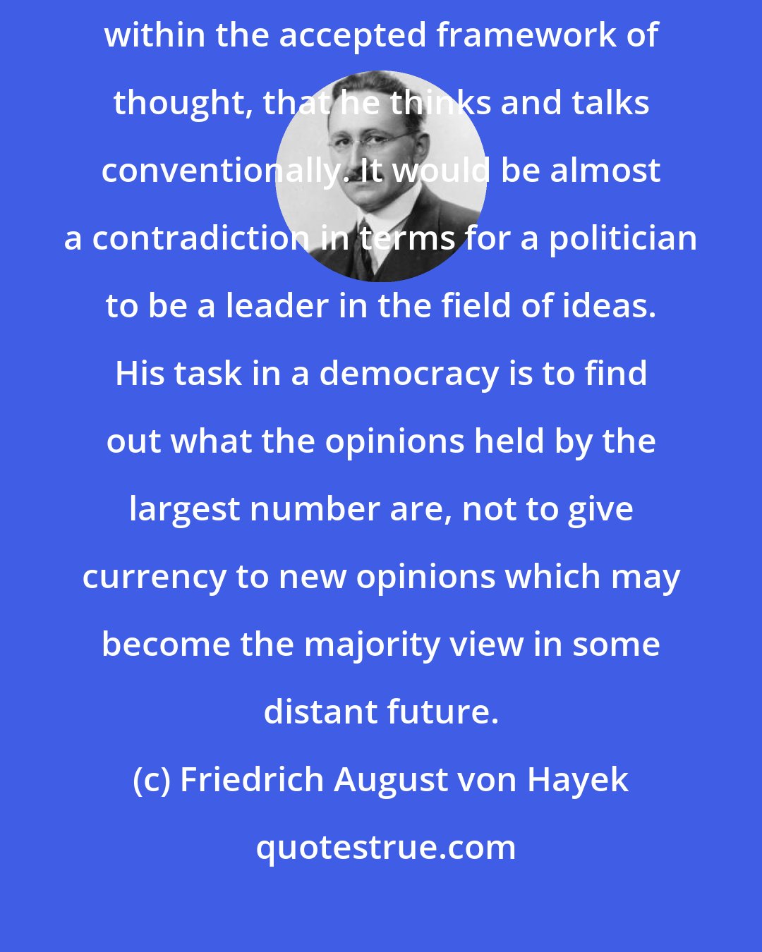 Friedrich August von Hayek: The successful politician owes his power to the fact that he moves within the accepted framework of thought, that he thinks and talks conventionally. It would be almost a contradiction in terms for a politician to be a leader in the field of ideas. His task in a democracy is to find out what the opinions held by the largest number are, not to give currency to new opinions which may become the majority view in some distant future.