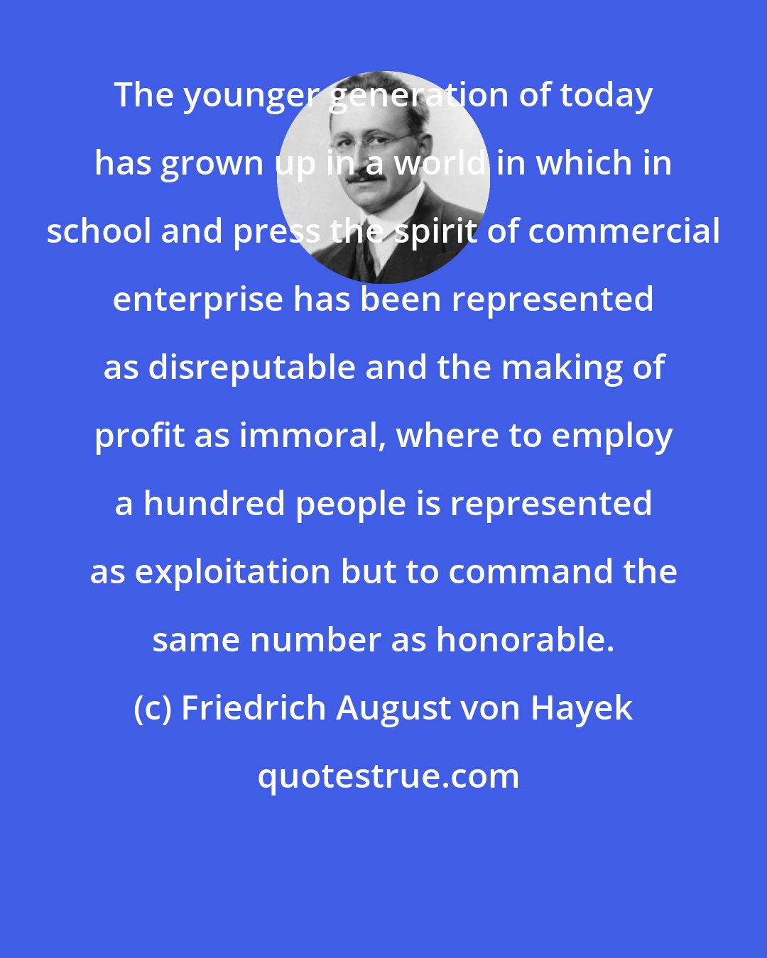 Friedrich August von Hayek: The younger generation of today has grown up in a world in which in school and press the spirit of commercial enterprise has been represented as disreputable and the making of profit as immoral, where to employ a hundred people is represented as exploitation but to command the same number as honorable.