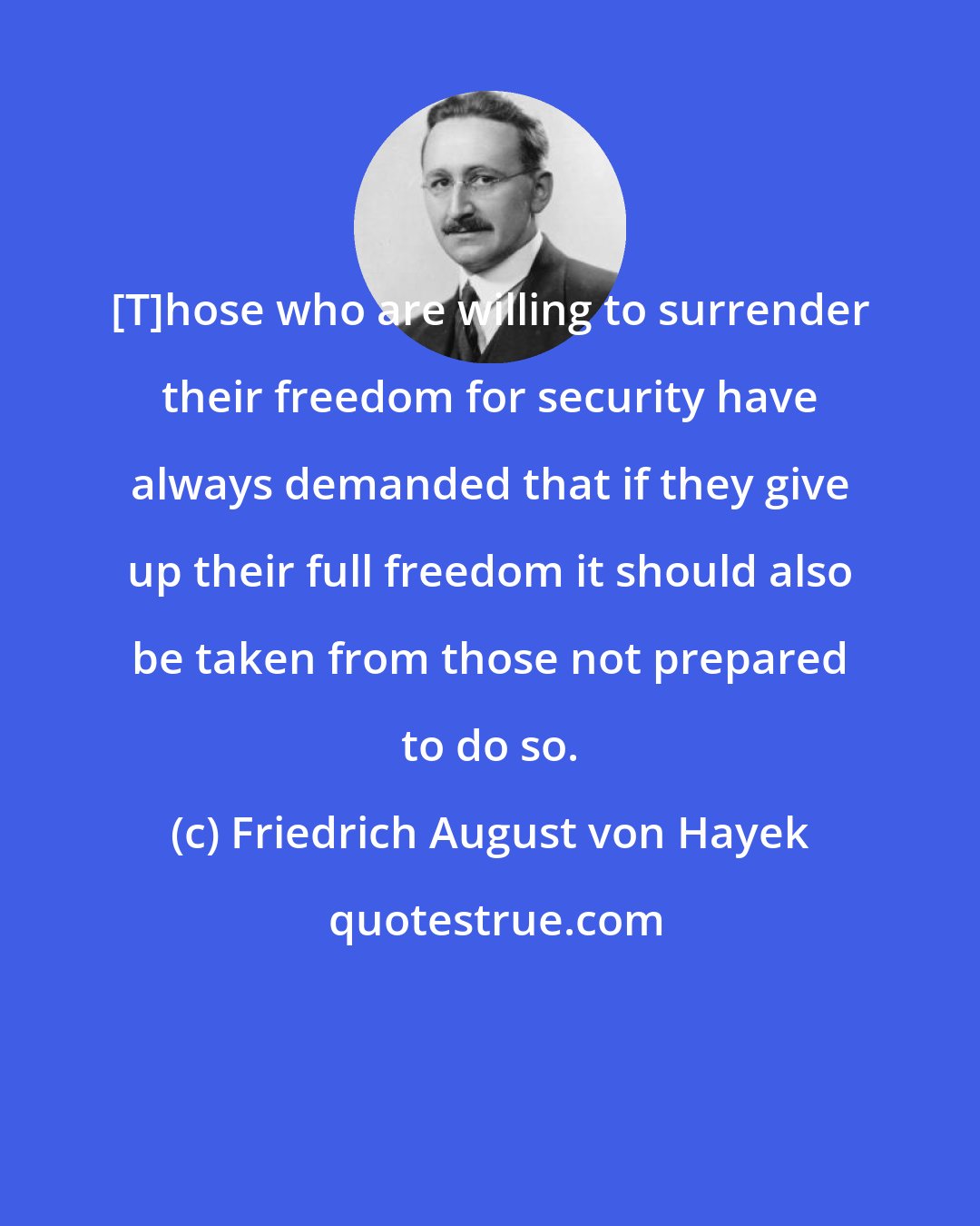 Friedrich August von Hayek: [T]hose who are willing to surrender their freedom for security have always demanded that if they give up their full freedom it should also be taken from those not prepared to do so.