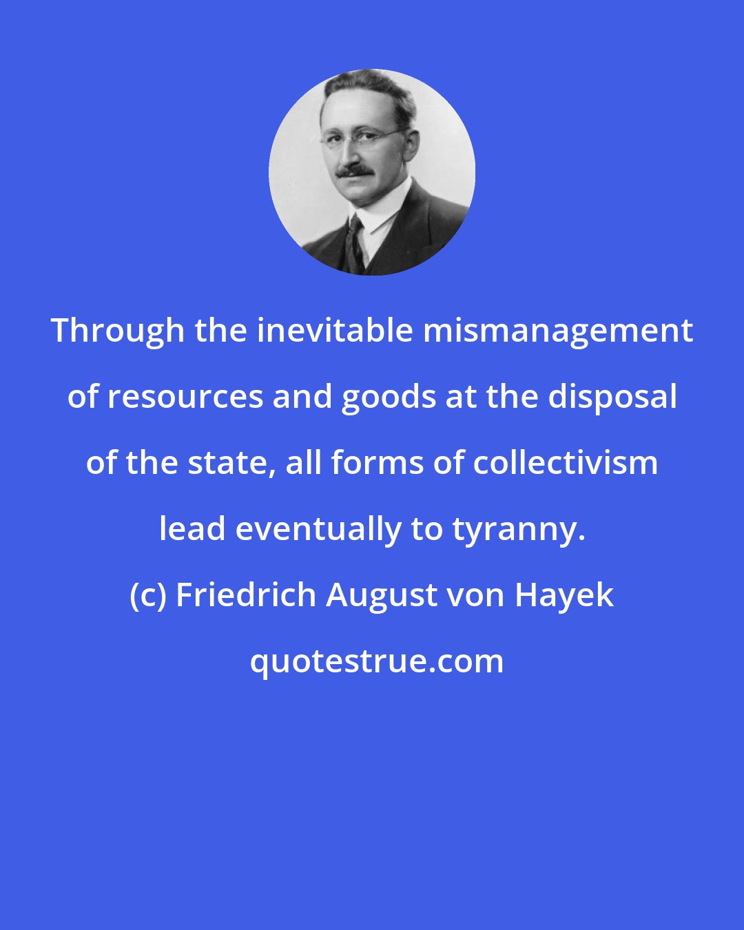 Friedrich August von Hayek: Through the inevitable mismanagement of resources and goods at the disposal of the state, all forms of collectivism lead eventually to tyranny.