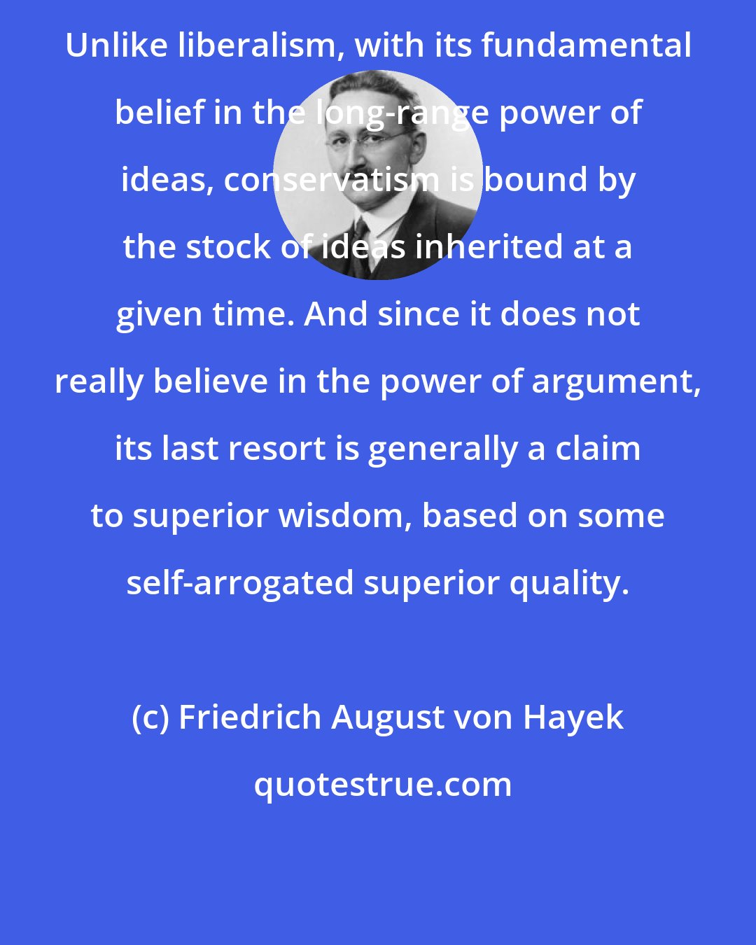 Friedrich August von Hayek: Unlike liberalism, with its fundamental belief in the long-range power of ideas, conservatism is bound by the stock of ideas inherited at a given time. And since it does not really believe in the power of argument, its last resort is generally a claim to superior wisdom, based on some self-arrogated superior quality.