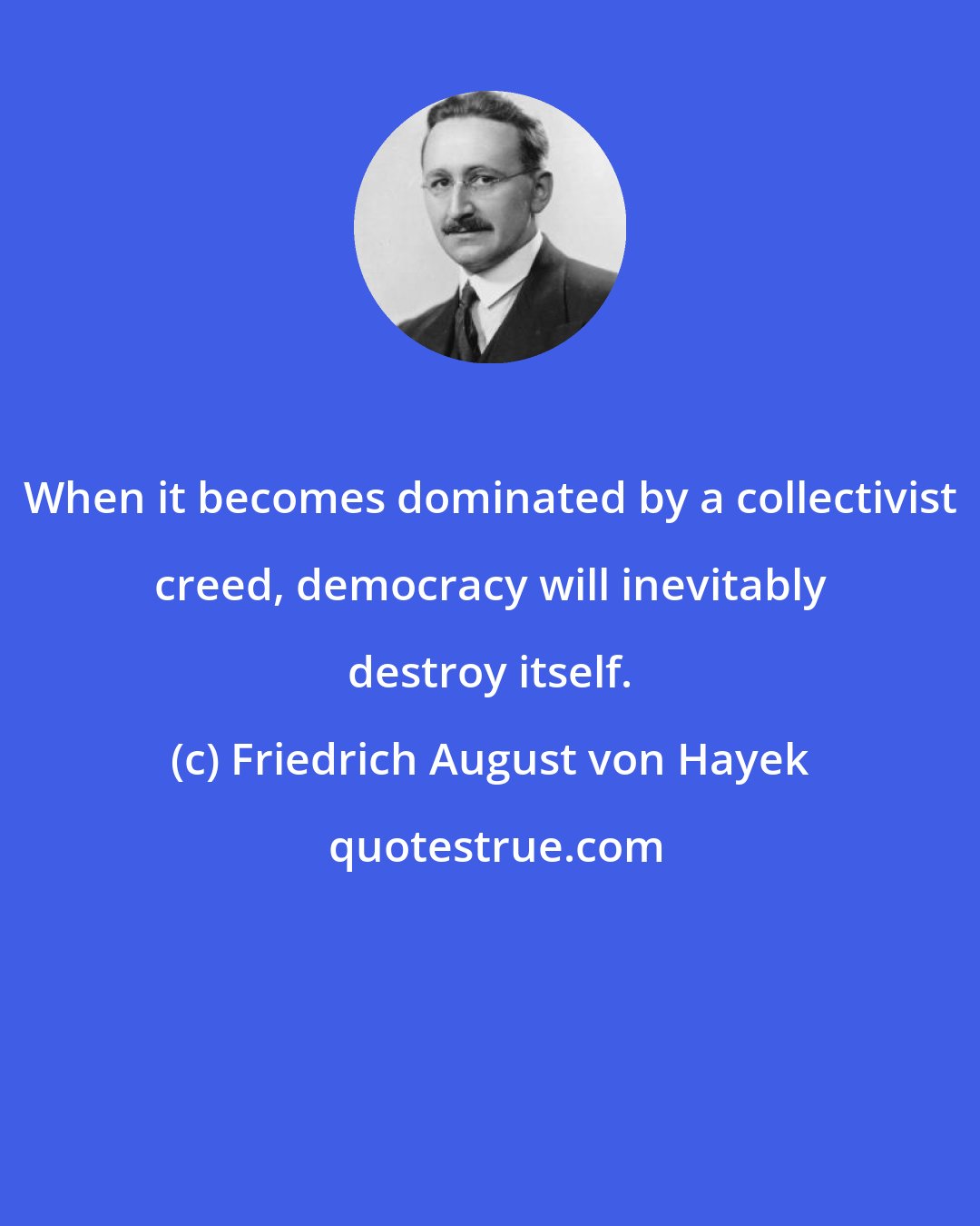 Friedrich August von Hayek: When it becomes dominated by a collectivist creed, democracy will inevitably destroy itself.