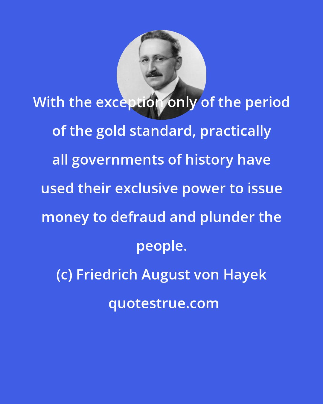 Friedrich August von Hayek: With the exception only of the period of the gold standard, practically all governments of history have used their exclusive power to issue money to defraud and plunder the people.