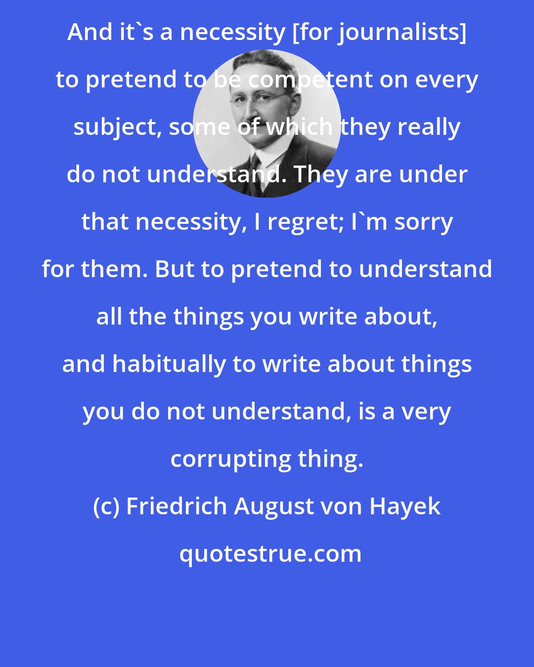 Friedrich August von Hayek: And it's a necessity [for journalists] to pretend to be competent on every subject, some of which they really do not understand. They are under that necessity, I regret; I'm sorry for them. But to pretend to understand all the things you write about, and habitually to write about things you do not understand, is a very corrupting thing.