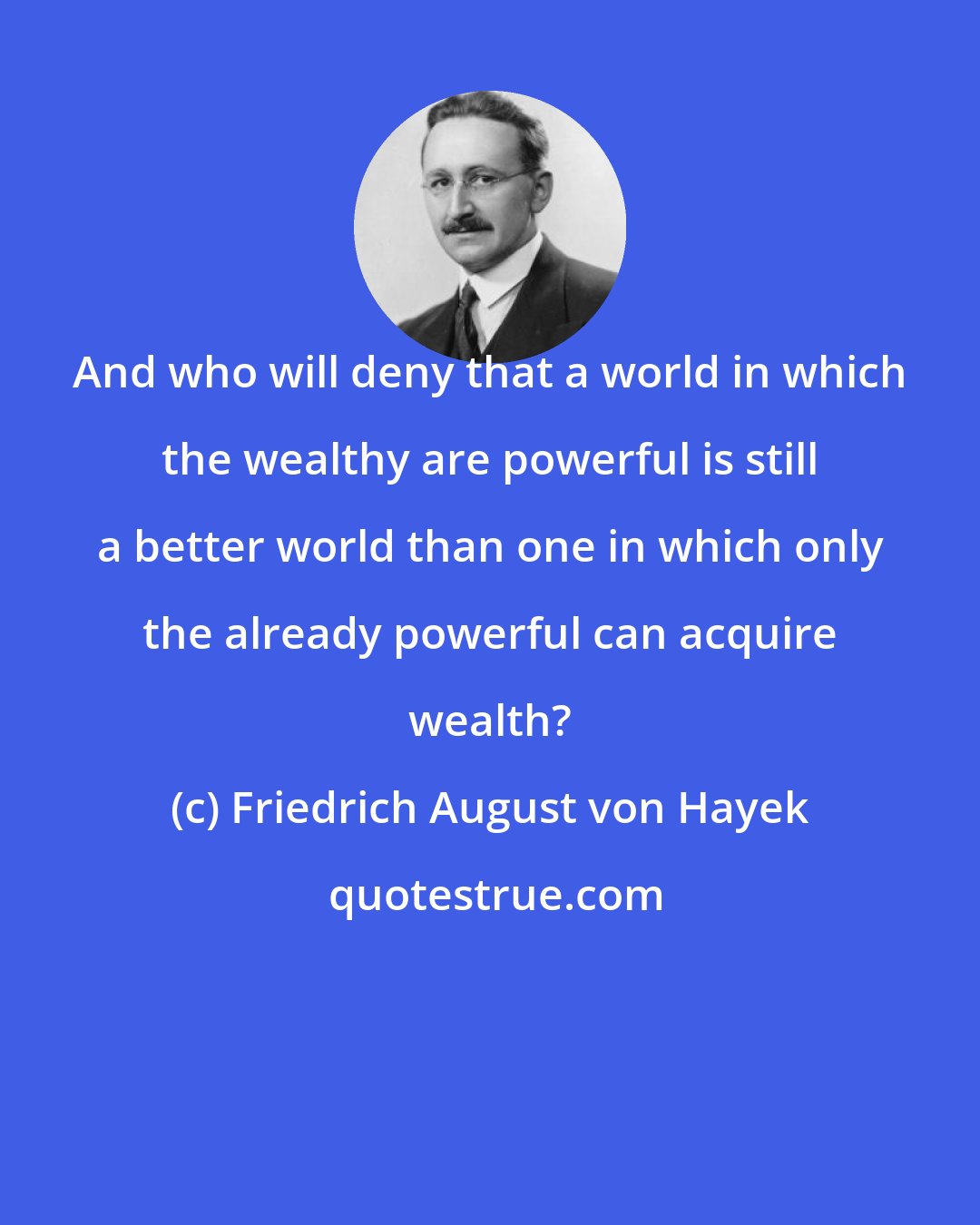 Friedrich August von Hayek: And who will deny that a world in which the wealthy are powerful is still a better world than one in which only the already powerful can acquire wealth?