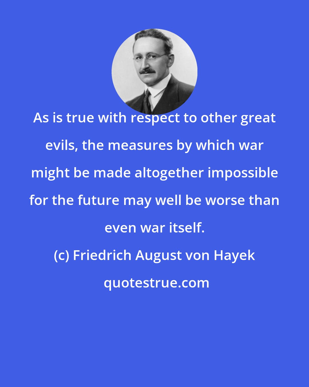 Friedrich August von Hayek: As is true with respect to other great evils, the measures by which war might be made altogether impossible for the future may well be worse than even war itself.