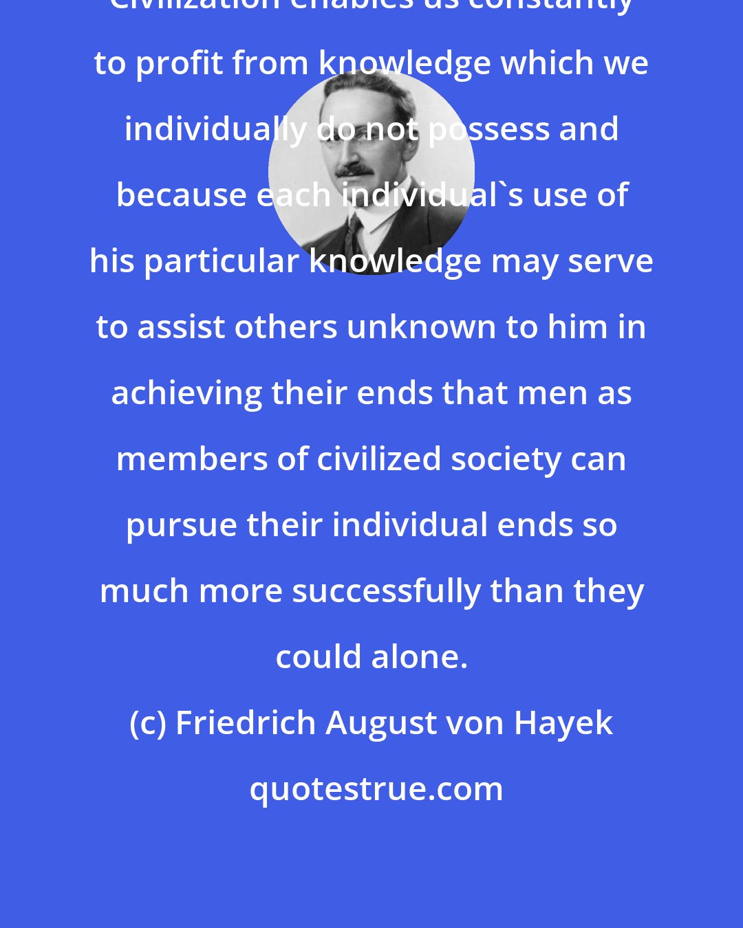 Friedrich August von Hayek: Civilization enables us constantly to profit from knowledge which we individually do not possess and because each individual's use of his particular knowledge may serve to assist others unknown to him in achieving their ends that men as members of civilized society can pursue their individual ends so much more successfully than they could alone.