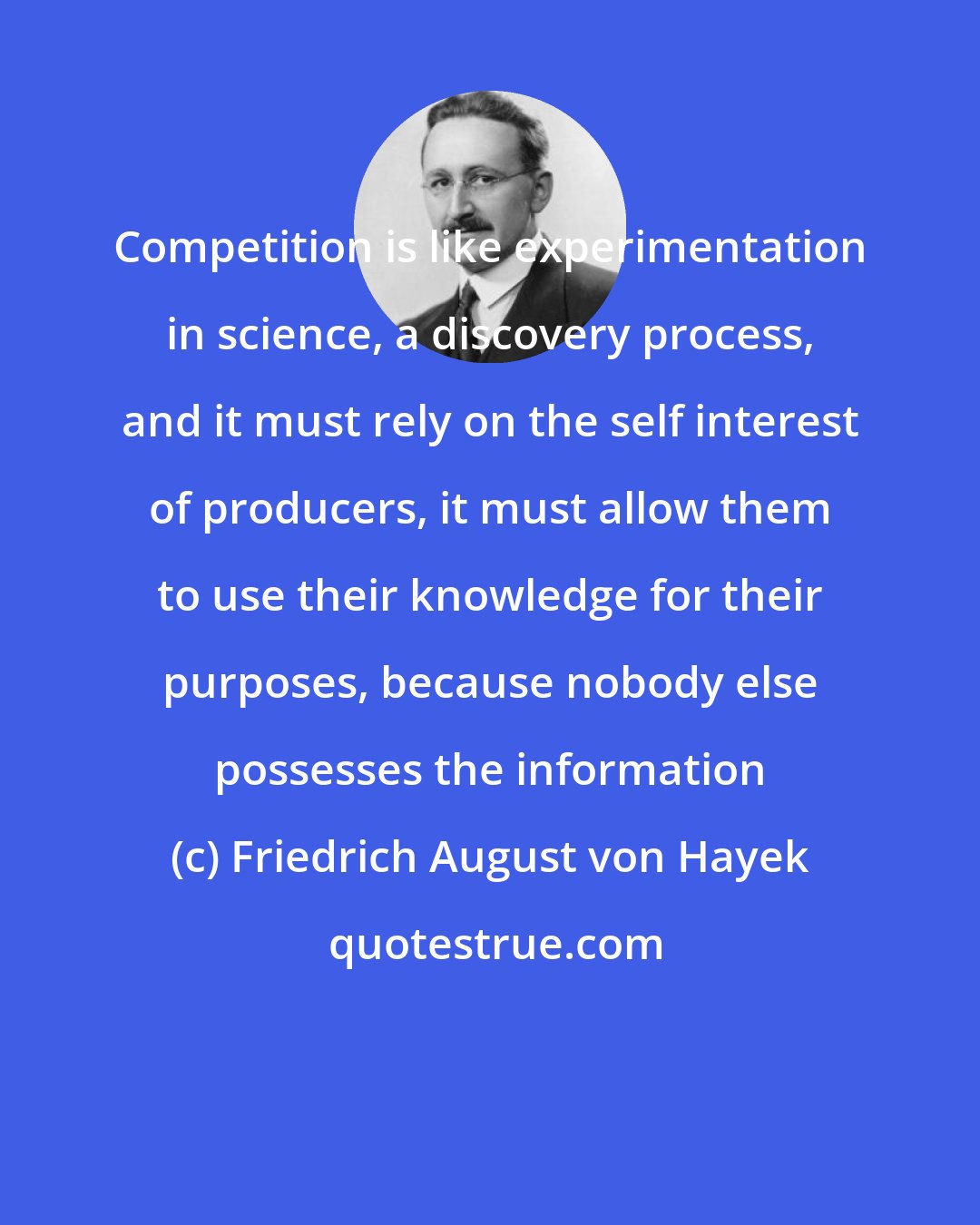 Friedrich August von Hayek: Competition is like experimentation in science, a discovery process, and it must rely on the self interest of producers, it must allow them to use their knowledge for their purposes, because nobody else possesses the information
