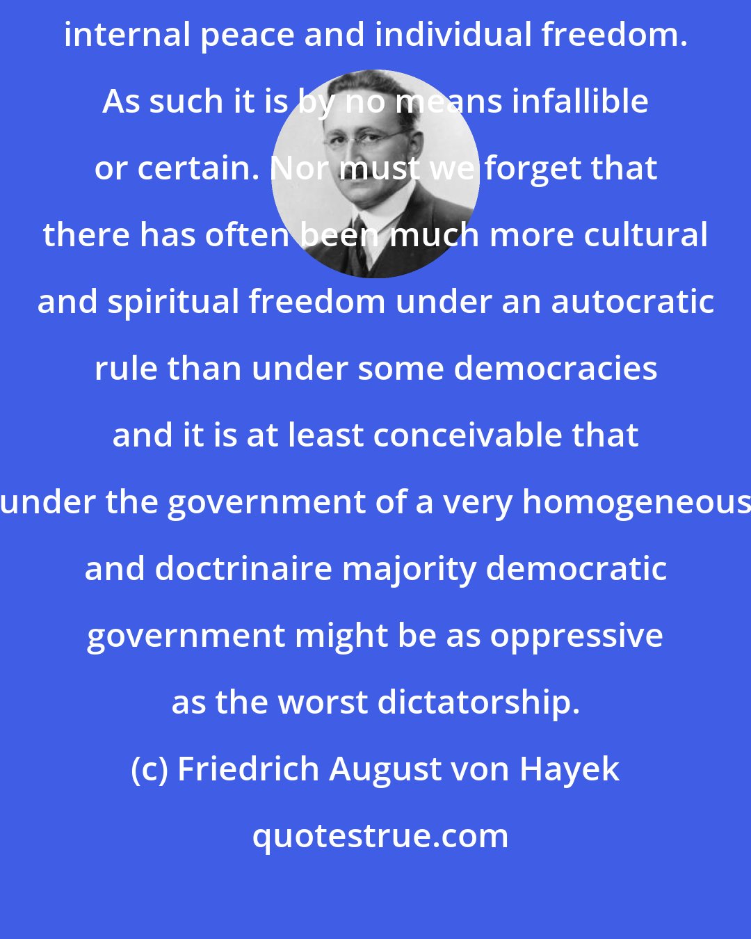 Friedrich August von Hayek: Democracy is essentially a means, a utilitarian device for safeguarding internal peace and individual freedom. As such it is by no means infallible or certain. Nor must we forget that there has often been much more cultural and spiritual freedom under an autocratic rule than under some democracies and it is at least conceivable that under the government of a very homogeneous and doctrinaire majority democratic government might be as oppressive as the worst dictatorship.