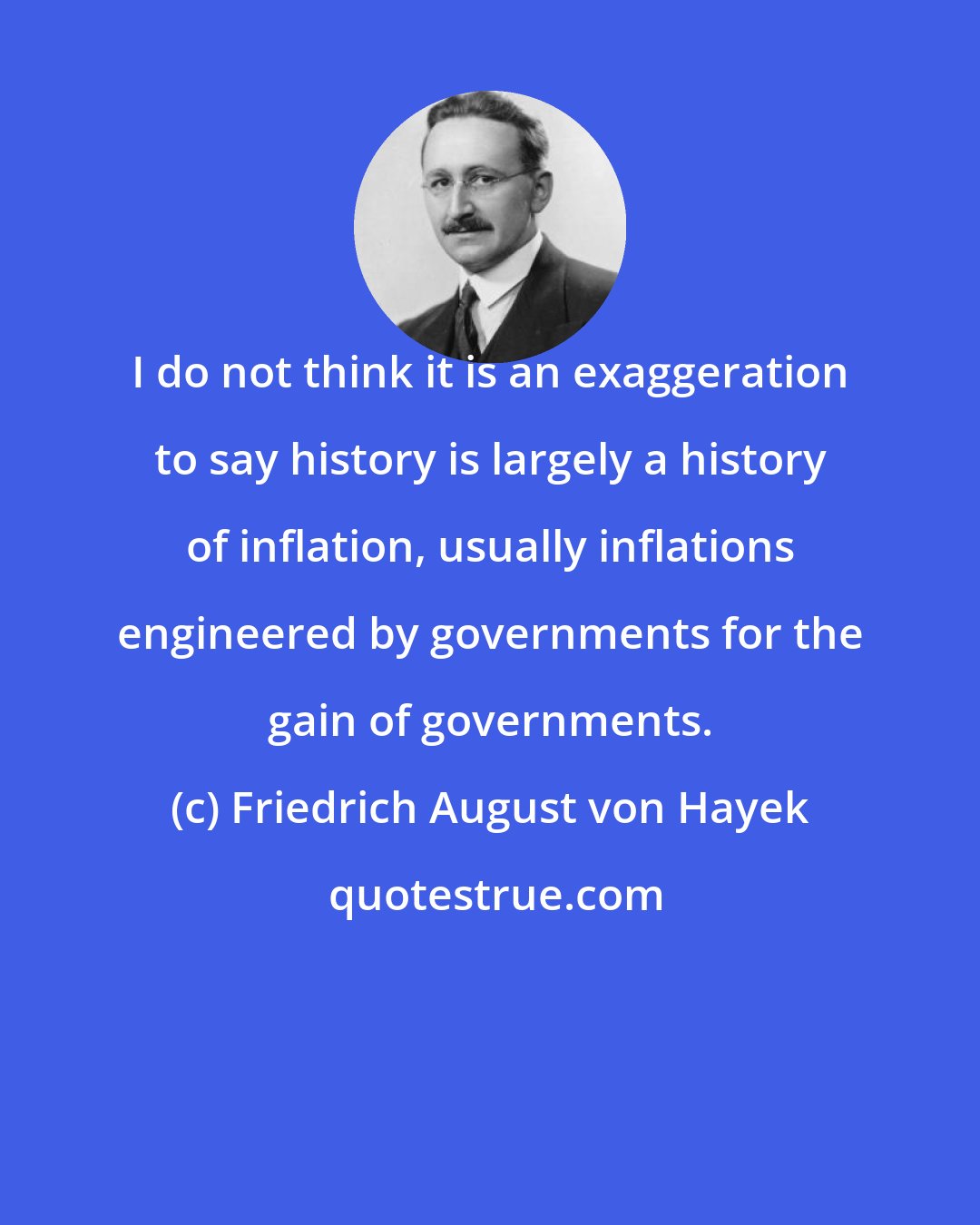 Friedrich August von Hayek: I do not think it is an exaggeration to say history is largely a history of inflation, usually inflations engineered by governments for the gain of governments.