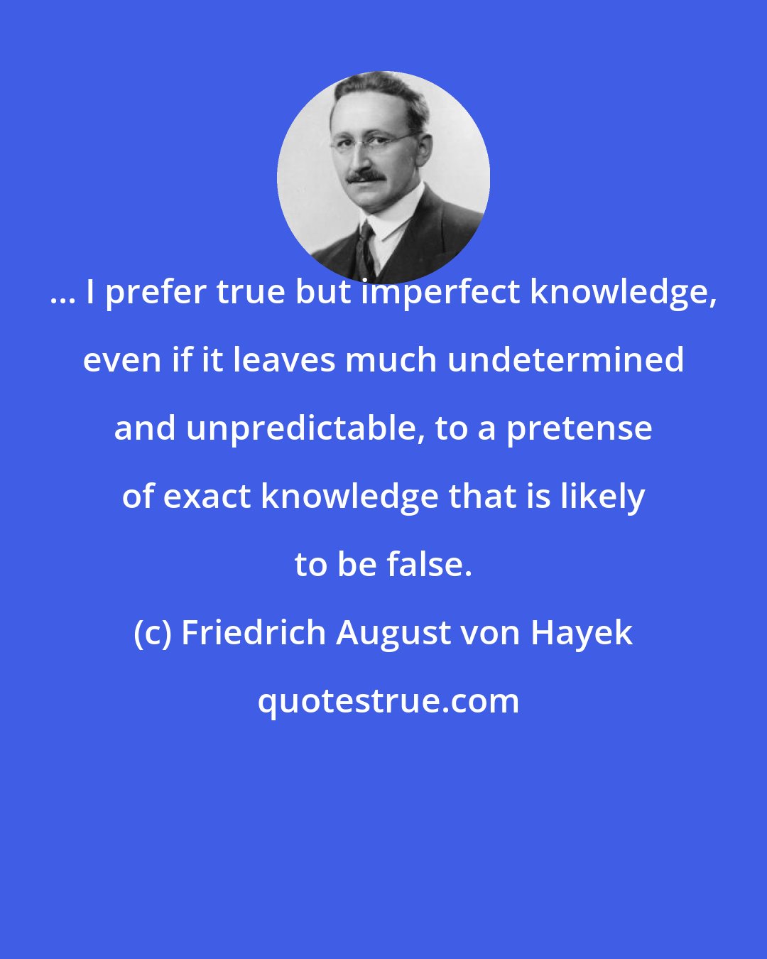 Friedrich August von Hayek: ... I prefer true but imperfect knowledge, even if it leaves much undetermined and unpredictable, to a pretense of exact knowledge that is likely to be false.