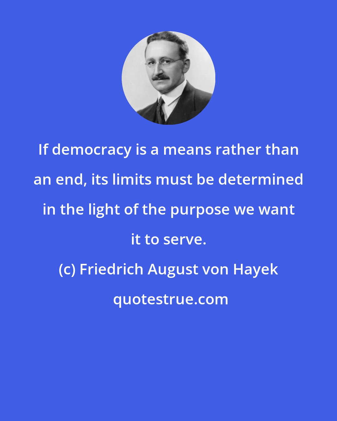 Friedrich August von Hayek: If democracy is a means rather than an end, its limits must be determined in the light of the purpose we want it to serve.