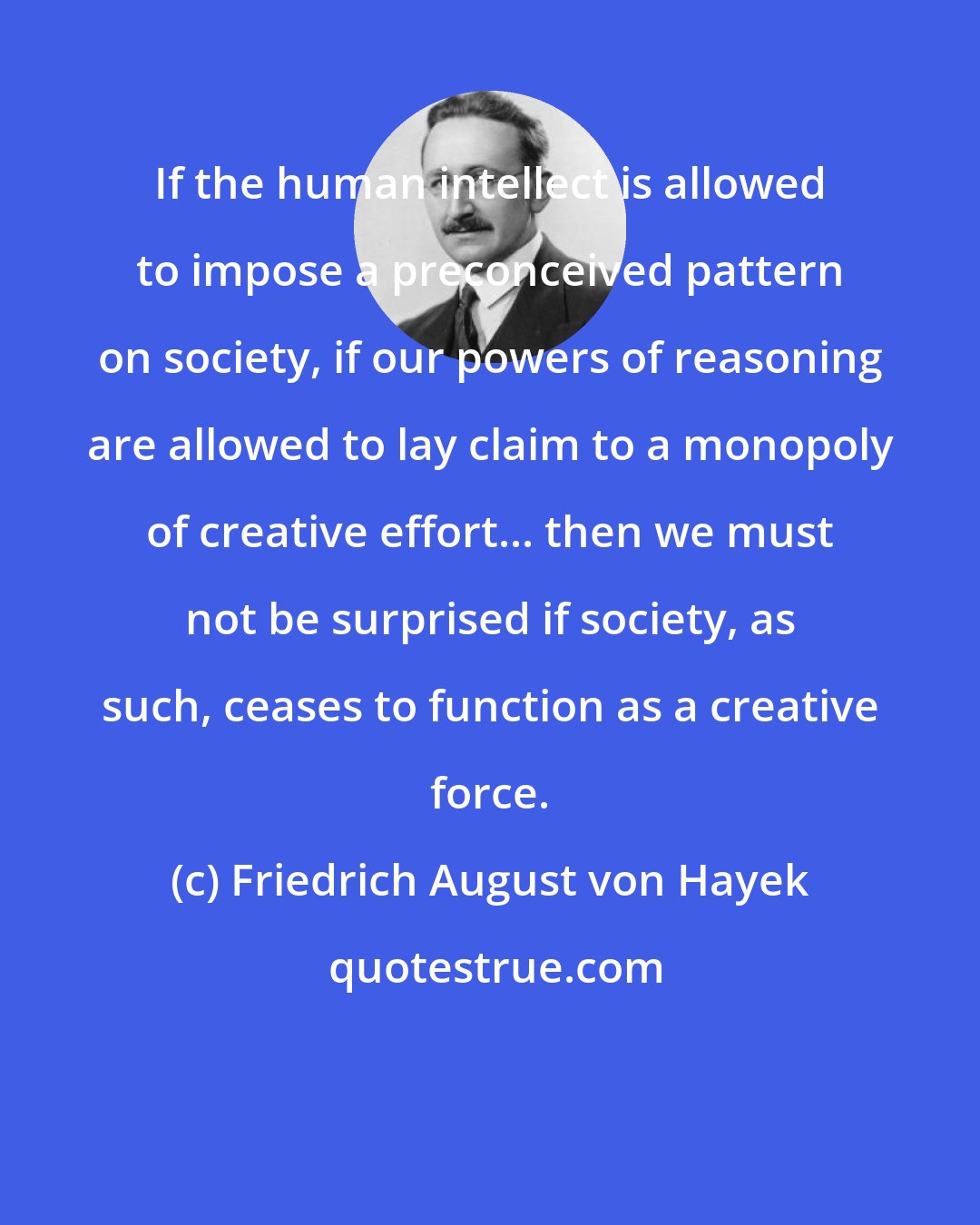 Friedrich August von Hayek: If the human intellect is allowed to impose a preconceived pattern on society, if our powers of reasoning are allowed to lay claim to a monopoly of creative effort... then we must not be surprised if society, as such, ceases to function as a creative force.