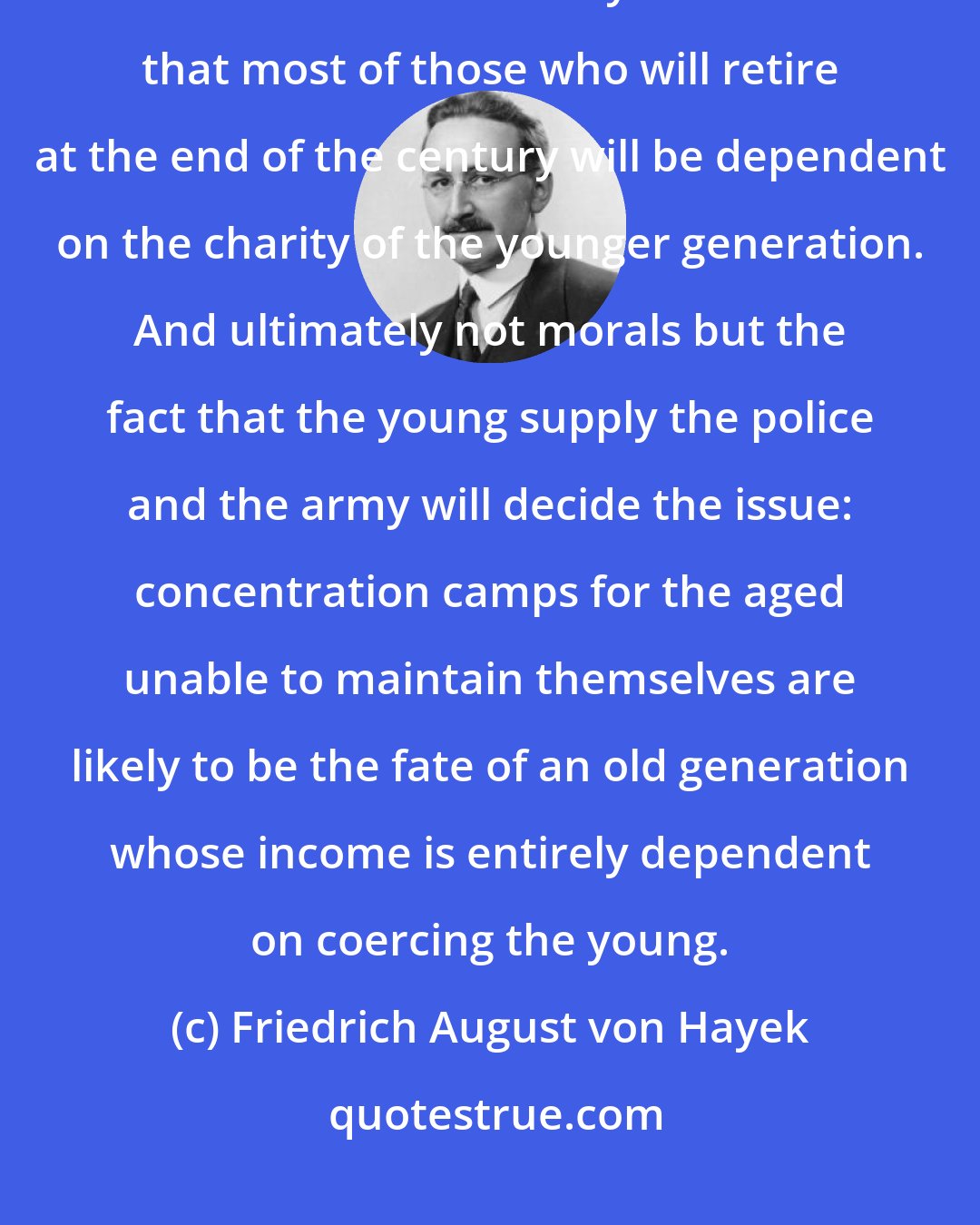 Friedrich August von Hayek: If this is the degree of inflation planned for in advance, the real outcome is indeed likely to be such that most of those who will retire at the end of the century will be dependent on the charity of the younger generation. And ultimately not morals but the fact that the young supply the police and the army will decide the issue: concentration camps for the aged unable to maintain themselves are likely to be the fate of an old generation whose income is entirely dependent on coercing the young.