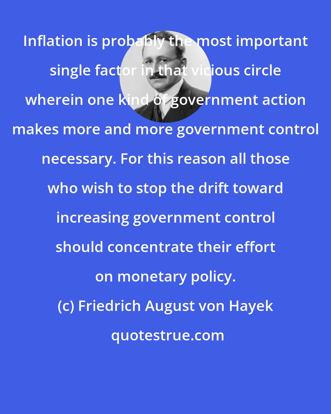 Friedrich August von Hayek: Inflation is probably the most important single factor in that vicious circle wherein one kind of government action makes more and more government control necessary. For this reason all those who wish to stop the drift toward increasing government control should concentrate their effort on monetary policy.