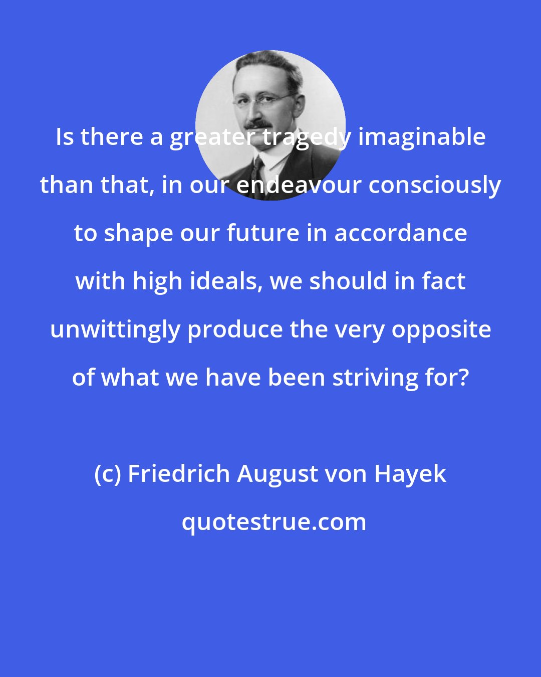 Friedrich August von Hayek: Is there a greater tragedy imaginable than that, in our endeavour consciously to shape our future in accordance with high ideals, we should in fact unwittingly produce the very opposite of what we have been striving for?