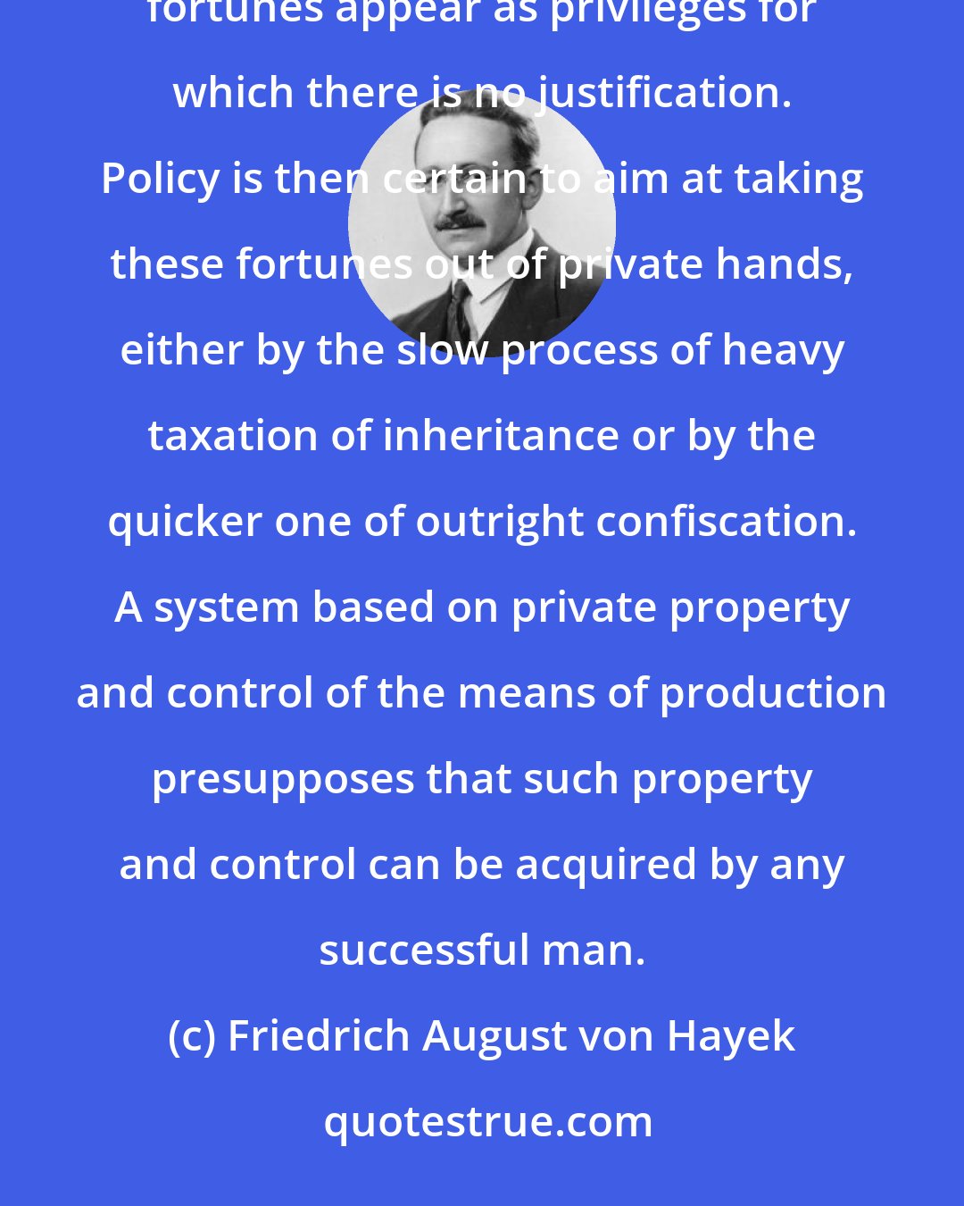 Friedrich August von Hayek: It is also true that the less possible it becomes for a man to acquire a new fortune, the more must the existing fortunes appear as privileges for which there is no justification. Policy is then certain to aim at taking these fortunes out of private hands, either by the slow process of heavy taxation of inheritance or by the quicker one of outright confiscation. A system based on private property and control of the means of production presupposes that such property and control can be acquired by any successful man.