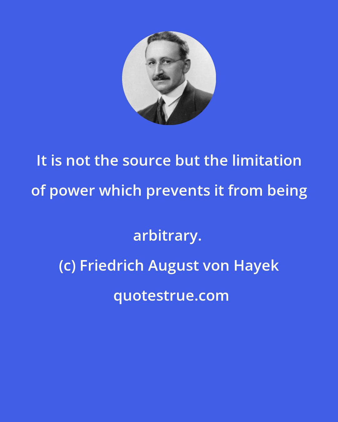 Friedrich August von Hayek: It is not the source but the limitation of power which prevents it from being 
arbitrary.