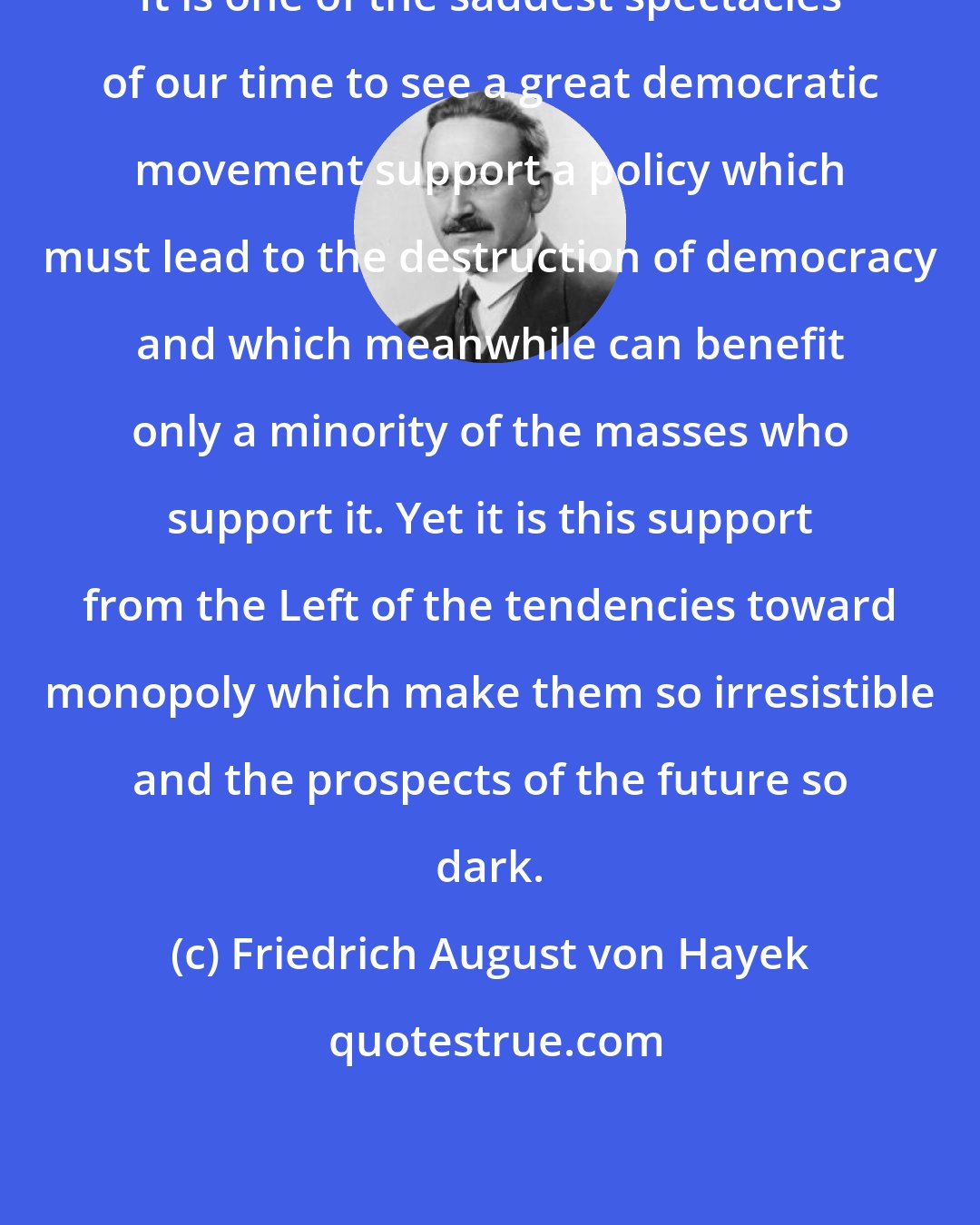 Friedrich August von Hayek: It is one of the saddest spectacles of our time to see a great democratic movement support a policy which must lead to the destruction of democracy and which meanwhile can benefit only a minority of the masses who support it. Yet it is this support from the Left of the tendencies toward monopoly which make them so irresistible and the prospects of the future so dark.