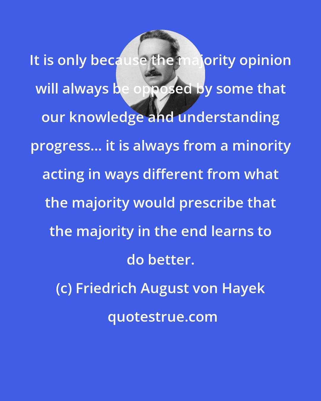 Friedrich August von Hayek: It is only because the majority opinion will always be opposed by some that our knowledge and understanding progress... it is always from a minority acting in ways different from what the majority would prescribe that the majority in the end learns to do better.