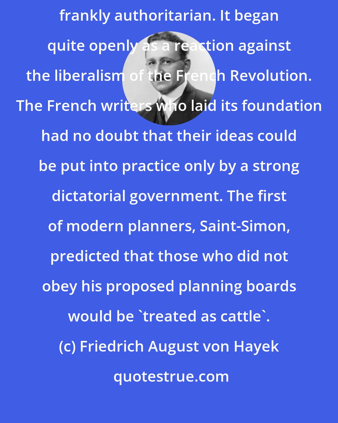 Friedrich August von Hayek: It is rarely remembered now that socialism in its beginnings was frankly authoritarian. It began quite openly as a reaction against the liberalism of the French Revolution. The French writers who laid its foundation had no doubt that their ideas could be put into practice only by a strong dictatorial government. The first of modern planners, Saint-Simon, predicted that those who did not obey his proposed planning boards would be 'treated as cattle'.