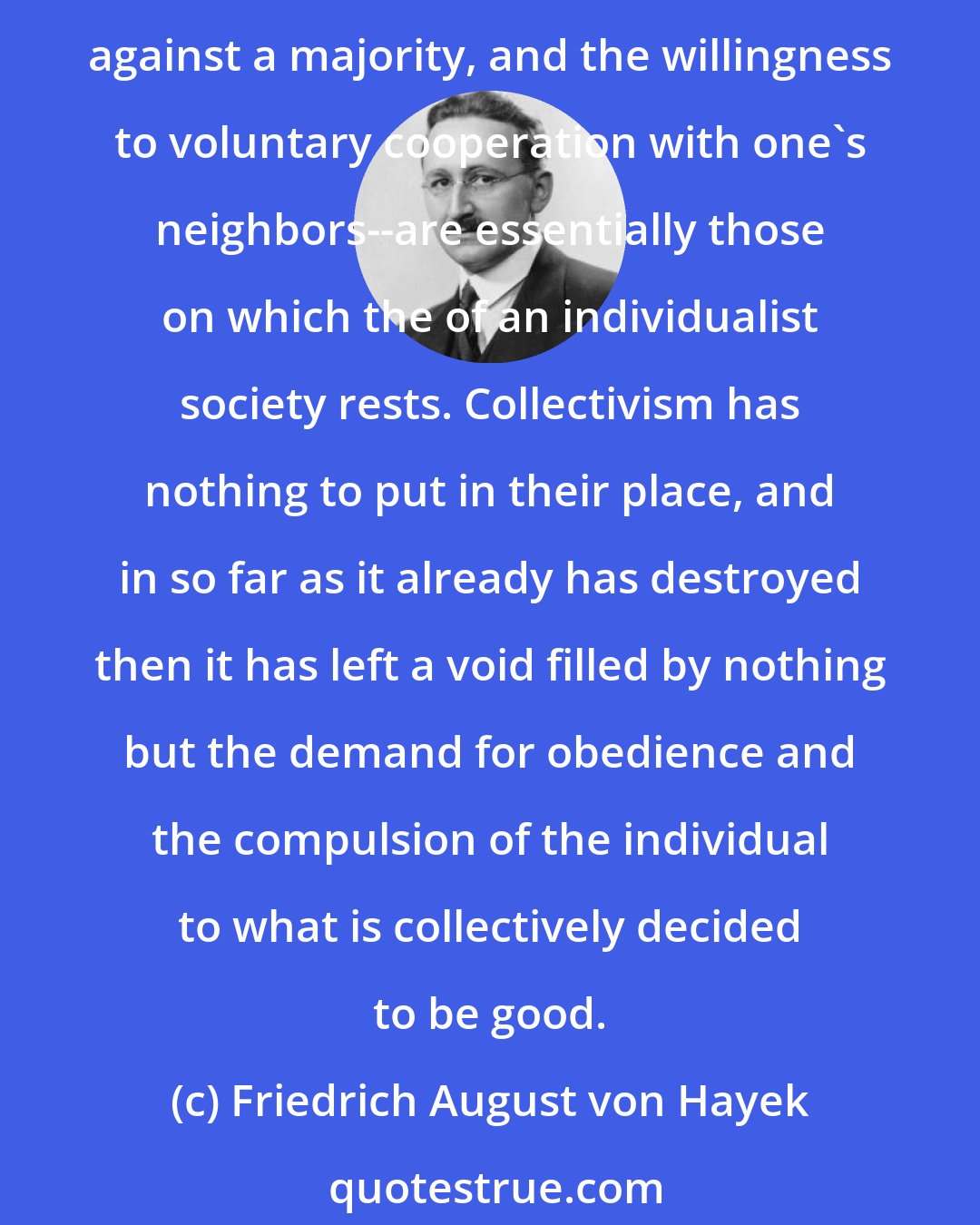 Friedrich August von Hayek: It is true that the virtues which are less esteemed and practiced now--independence, self-reliance, and the willingness to bear risks, the readiness to back one's own conviction against a majority, and the willingness to voluntary cooperation with one's neighbors--are essentially those on which the of an individualist society rests. Collectivism has nothing to put in their place, and in so far as it already has destroyed then it has left a void filled by nothing but the demand for obedience and the compulsion of the individual to what is collectively decided to be good.