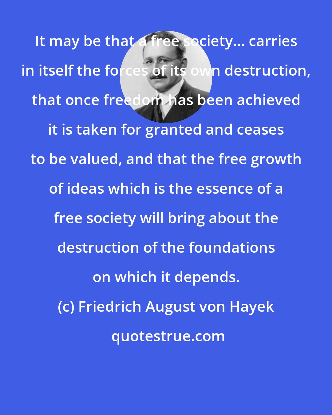 Friedrich August von Hayek: It may be that a free society... carries in itself the forces of its own destruction, that once freedom has been achieved it is taken for granted and ceases to be valued, and that the free growth of ideas which is the essence of a free society will bring about the destruction of the foundations on which it depends.