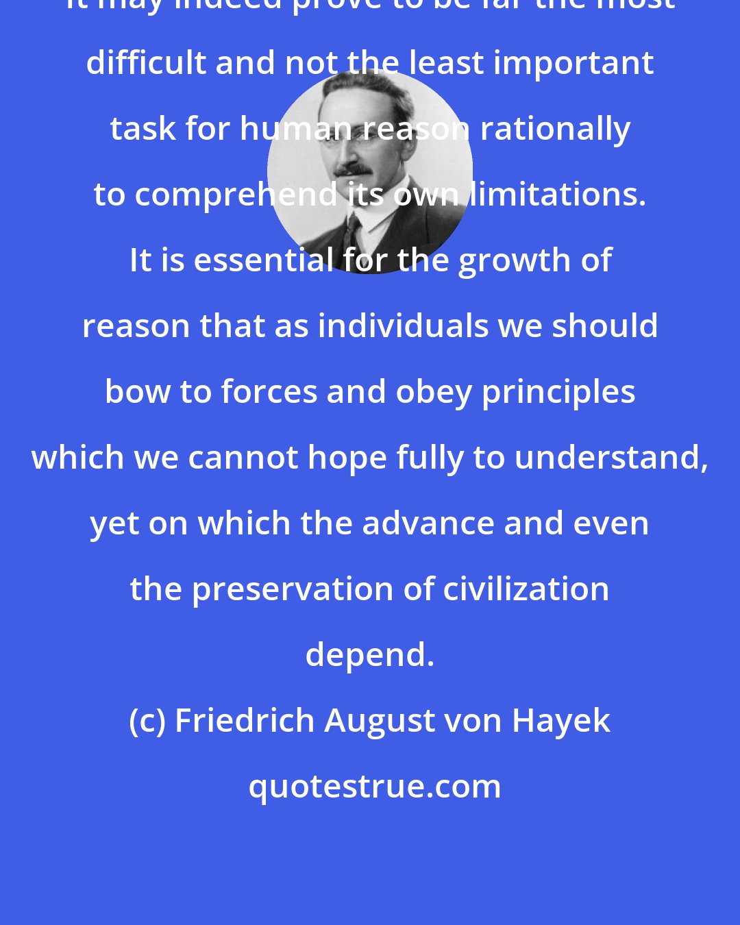 Friedrich August von Hayek: It may indeed prove to be far the most difficult and not the least important task for human reason rationally to comprehend its own limitations. It is essential for the growth of reason that as individuals we should bow to forces and obey principles which we cannot hope fully to understand, yet on which the advance and even the preservation of civilization depend.