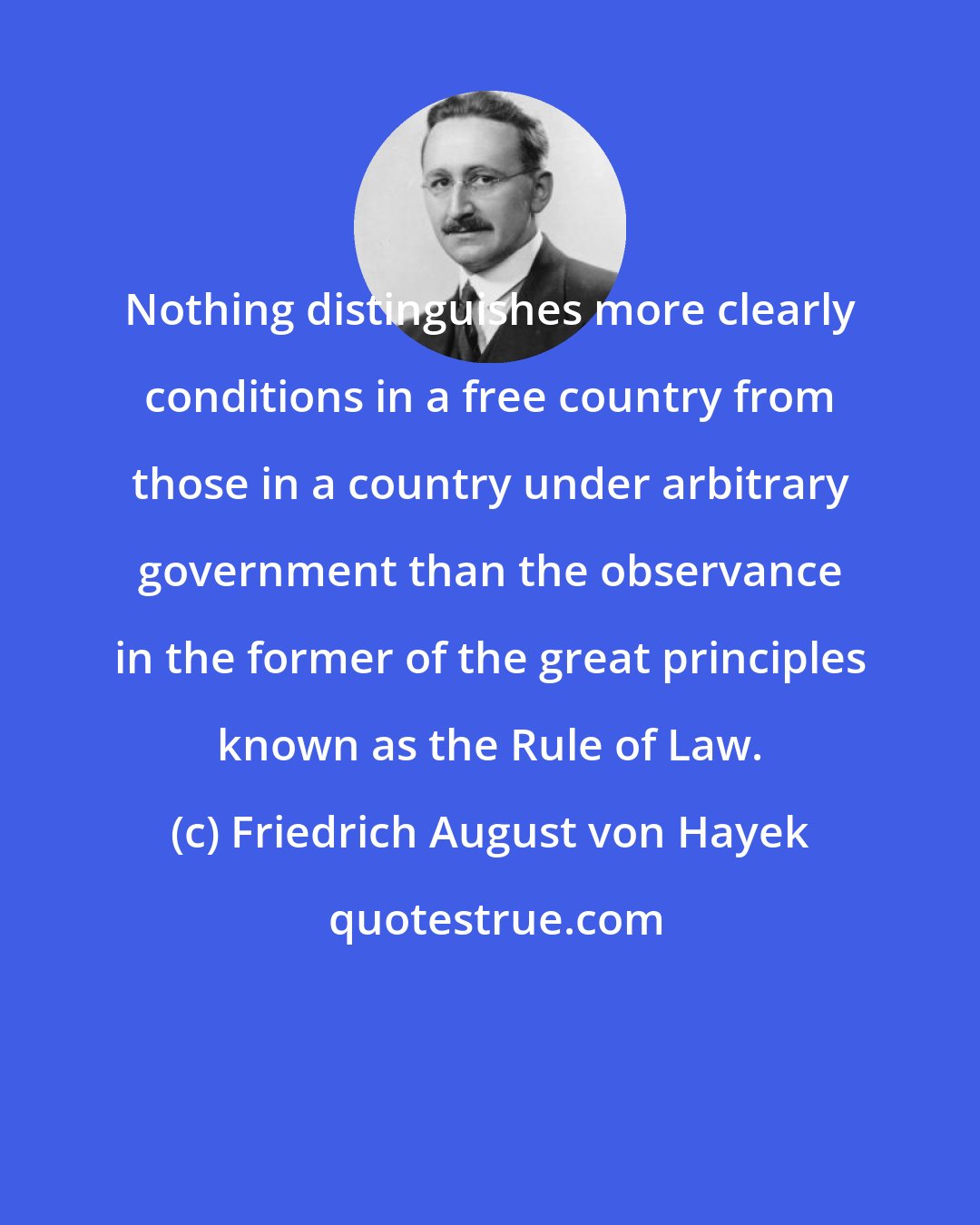 Friedrich August von Hayek: Nothing distinguishes more clearly conditions in a free country from those in a country under arbitrary government than the observance in the former of the great principles known as the Rule of Law.