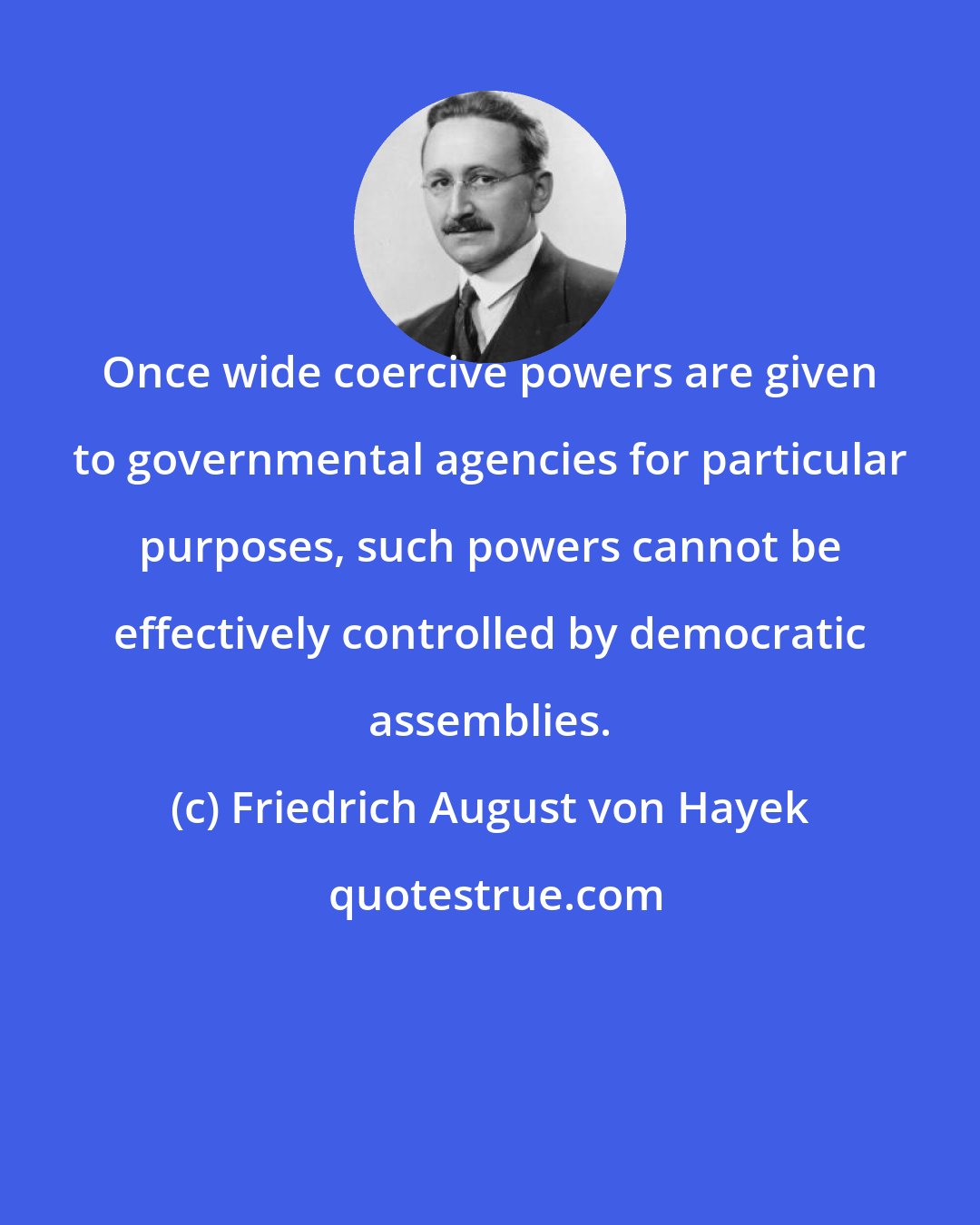 Friedrich August von Hayek: Once wide coercive powers are given to governmental agencies for particular purposes, such powers cannot be effectively controlled by democratic assemblies.