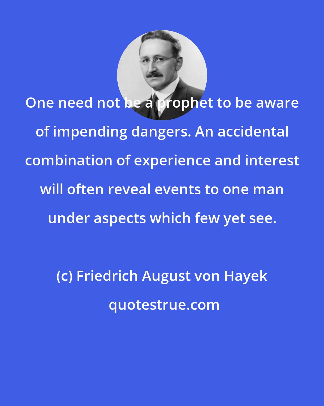 Friedrich August von Hayek: One need not be a prophet to be aware of impending dangers. An accidental combination of experience and interest will often reveal events to one man under aspects which few yet see.