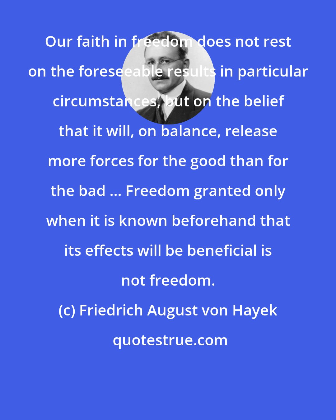 Friedrich August von Hayek: Our faith in freedom does not rest on the foreseeable results in particular circumstances, but on the belief that it will, on balance, release more forces for the good than for the bad ... Freedom granted only when it is known beforehand that its effects will be beneficial is not freedom.