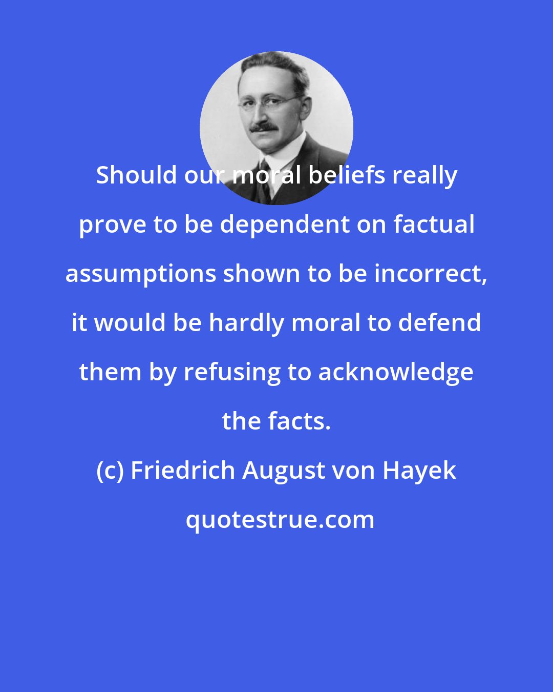 Friedrich August von Hayek: Should our moral beliefs really prove to be dependent on factual assumptions shown to be incorrect, it would be hardly moral to defend them by refusing to acknowledge the facts.