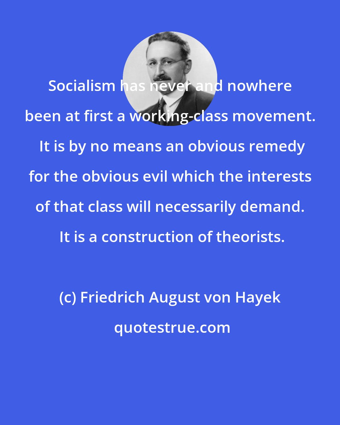 Friedrich August von Hayek: Socialism has never and nowhere been at first a working-class movement.  It is by no means an obvious remedy for the obvious evil which the interests of that class will necessarily demand.  It is a construction of theorists.